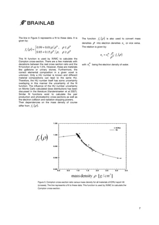The line in Figure 5 represents a fit to these data. It is
given by:

The function
densities

0.99 + 0.01 ρ ρ , ρ ≤ ρ
f C (ρ ) ≈ 
W
W
0.85 + 0.15 ρ ρ , ρ ≥ ρ
W

W

This fit function is used by XVMC to calculate the
Compton cross-section. There are a few materials with
section.
deviations between the real cross section ratio and the
fit function of up to 1.5%. However, these are materials
like gallstone or urinary stones. Furthermore, the
Furt
correct elemental composition in a given voxel is
unknown. Only a HU number is known and different
material compositions can lead to the same HU.
Therefore, the HU number itself has some uncertainty
overlaying in this manner the uncertainty of the fit
function. The influence of the HU number uncertainty
on Monte Carlo calculated dose distributions has been
discussed in the literature (Vanderstraeten et al 2007).
Similar fit functions exist to calculate the pair
production and photoelectric cross
s-sections as well as
the electron collision and radiation stopping powers.
Their dependencies on the mass density of course
differ from f C ρ .

ρ

f C (ρ )

is also used to convert mass

into electron densities

ne

or vice versa.

The relation is given by:
W
ne = ne

with

W
ne

ρ
f (ρ )
ρW C

being the electron density of water.

( )

Figure 5: Compton cross section ratio versus mass density for all materials of ICRU report 46
cross-section
(crosses). The line represents a fit to these data. This function is used by XVMC to calculate the
Compton cross-section.
section.

7

 