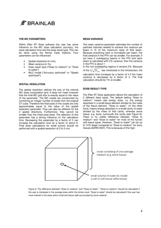 THE MC PARAMETERS

MEAN VARIANCE

Within iPlan RT Dose software the user has some
influence on the MC dose calculation accuracy, the
dose calculation time and the dose result type. This can
be done using the Monte Carlo Options. Four
parameters can be influenced:

The mean variance parameter estimates the number of
particles histories needed to achieve this variance per
beam in % of the maximum dose of that beam.
Because everything here is normalized per beam, the
final variance in the PTV can be smaller. For example, if
we have 5 overlapping beams in the PTV and each
beam is calculated with 2% variance, then the variance
in the PTV is about 1.
In the non-overlapping regions it remains 2%. Because
overlapping

•
•
•
•

Spatial resolution (in mm),
Mean variance (in %),
Dose result type (“Dose to medium” or “Dose
to water”)
MLC model (“Accuracy optimized” or “Speed
optimized”).

of the

1

N hist law mentioned in the introduction, the

calculation time increases by a factor of 4 if the mean
variance is decreased by a factor of 2. The final
calculation should be 1% or smaller.

SPATIAL RESOLUTION
The spatial resolution defines the size of the internal
MC dose computation grid. It does not mean however
es
that the final MC grid size is exactly equal to the value
of the parameter. The MC voxels are constructed by
combining an integer number of pixels from the original
CT cube. Therefore the final sizes of the voxels are only
approximately equal to the value of the spatial
resolution parameter. They can also be different for the
3 spatial directions. Furthermore, they cannot be
smaller than the initial pixel sizes. The selection of this
parameter has a strong influence on the calculation
time. Decreasing this parameter by a factor of 2 can
me.
increase the calculation time by a factor of about 6.
Final dose calculations for small tumors should be
performed with a spatial resolution of 2 to 3 mm.

DOSE RESULT TYPE
The iPlan RT Dose application allows the calculation of
2 different dose types. The default setting “Dose to
medium” means real energy dose, i.e. the energy
absorbed in a small tissue element divided by the mass
of the tissue element. “Dose to water”, on the other
hand, means energy absorbed in a small cavity of water
divided by the mass of that cavity, whereas some
tissue, e.g. bone, surrounds the cavity (see Figure 6).
rrounds
There is no visible difference between “Dose to
medium” and “Dose to water” for most of the human
soft tissue types. However, “Dose to water” can be up
to 15% larger compared to “Dose to medium” for bony
tissues (AAPM 2007). This is because of the high
high-

Figure 6: The difference between “Dose to medium” and “Dose to water”. “Dose to medium” should be calculated if
the user is interested in the average dose within the whole voxel. “Dose to water” should be calculated if the user has
more interest in the dose within small soft tissue cells surrounded by bone material.
s

8

 