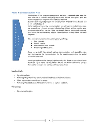 Phase 3: Communication Plan
                      In this phase of the program development, we build a communication plan that
                      will allow us to translate the program strategy to the participants who will
                      eventually be in the program and have to do the work.
                      Even the best designed program will fail completely if nobody knows it exists and
                      is not excited about it.
                      As for traditional marketing communication, you will want to make the message
                      as personal and relevant for each individual participant without making your
                      communication effort too big. Since you already have a segmented audience,
                      you should be able to swiftly apply a communication strategy based on these
                      segments.

                      Plan your communication mix upfront, clearly defining:
                          • Your message.
                          • Specific targets.
                          • The communication channel.
                          • The timing and frequency.

                      Since you probably have already various communication tools available, make
                      sure to integrate the communication for the loyalty program into the global
                      communication plan.

                      When you communicate with your participants, you might as well capture their
                      feedback. Try to create a dialog. Maybe it turns out that the objectives you put
                      forward for years are not working with your sales force.


Regular pitfalls:

    •   Forget this phase.
    •   Not integrating the loyalty communication into the overall communication.
    •   Make communication not linked to action.
    •   Not using the added value of this communication to capture feedback.

Deliverables:

    •   Communication plan.




                                                  9
 