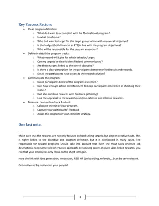 Key Success Factors
    •   Clear program definition:
            o What do I want to accomplish with the Motivational program?
            o In what timeframe?
            o Who do I want to target? Is this target group in line with my overall objective?
            o Is the budget (both financial as FTE) in line with the program objectives?
            o Who will be responsible for the program execution?
    •   Define in detail the program tracks:
            o What reward will I give for which behavior/target.
            o Can my targets be clearly identified and communicated?
            o Are these targets linked to the overall objective?
            o Is there a clear perception for the participants between effort/result and rewards.
            o Do all the participants have access to the reward solution?
    •   Communicate the program:
            o Do all participants know of the programs existence?
            o Do I have enough action entertainment to keep participants interested in checking their
                status?
            o Do I also combine rewards with feedback gathering?
            o Link the appraisal to the rewards (combine extrinsic and intrinsic rewards).
    •   Measure, capture feedback & adapt:
            o Calculate the ROI of your program.
            o Capture your participants’ feedback.
            o Adapt the program or your complete strategy.


One last note.

Make sure that the rewards are not only focused on hard selling targets, but also on creative tasks. This
is highly linked to the objective and program definition, but it is overlooked in many cases. The
responsible for reward programs should take into account that even the most sales oriented job
descriptions need some kind of creative approach. By focusing solely on pure sales linked rewards, you
risk that your employees only focus on the short term gain.

Here the link with idea generation, innovation, R&D, HR (on boarding, referrals,…) can be very relevant.

Get motivated by motivation your people!




                                                   11
 