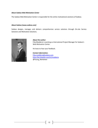 About Sodexo Web Motivation Center

The Sodexo Web Motivation Center is responsible for the online motivational solutions of Sodexo.



About Sodexo (www.sodexo.com)

Sodexo designs, manages and delivers comprehensive service solutions through On-site Service
Solutions and Motivation Solutions.



                             About the author:
                             Filip Modderie is working as International Project Manager for Sodexo’s
                             Web Motivation Center.

                             He loves to hear your feedback.

                             Contact information:
                             Filip.modderie@sodexo.com
                             http://be.linkedin.com/in/modderie
                             @Young_Marketeer




                                                  12
 