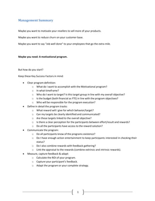 Management Summary


Maybe you want to motivate your resellers to sell more of your products.

Maybe you want to reduce churn on your customer base.

Maybe you want to say “Job well done” to your employees that go the extra mile.



Maybe you need: A motivational program.



But how do you start?

Keep these Key Success Factors in mind:

   •   Clear program definition:
           o What do I want to accomplish with the Motivational program?
           o In what timeframe?
           o Who do I want to target? Is this target group in line with my overall objective?
           o Is the budget (both financial as FTE) in line with the program objectives?
           o Who will be responsible for the program execution?
   •   Define in detail the program tracks:
           o What reward will I give for which behavior/target?
           o Can my targets be clearly identified and communicated?
           o Are these targets linked to the overall objective?
           o Is there a clear perception for the participants between effort/result and rewards?
           o Do all the participants have access to the reward solution?
   •   Communicate the program:
           o Do all participants know of the programs existence?
           o Do I have enough action entertainment to keep participants interested in checking their
               status?
           o Do I also combine rewards with feedback gathering?
           o Link the appraisal to the rewards (combine extrinsic and intrinsic rewards).
   •   Measure, capture feedback & adapt:
           o Calculate the ROI of your program.
           o Capture your participant’s feedback.
           o Adapt the program or your complete strategy.




                                                   1
 