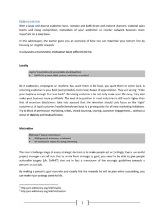 Introduction
With a large and diverse customer base, complex and both direct and indirect channels, external sales
teams and rising competition, motivation of your workforce or reseller network becomes more
important on a daily base.

In this whitepaper, the author gives you an overview of how you can maximize your bottom line by
focusing on tangible rewards.

In a business environment, motivation takes different forms:



Loyalty

           Loyalty 1(countable and uncountable; plural loyalties)
                 faithful to a cause, ideal, custom, institution, or product



Be it customers, employees or resellers: You want them to be loyal, you want them to come back. A
returning customer is your best (and probably most close) token of appreciation. They are saying: “I like
your business enough to come back”. Returning customers do not only make your life easy, they also
make your business more profitable: The cost of acquisition in most industries is still much higher than
that of retention (disclaimer: take into account that the retention should only focus on the ‘right’
customers). A loyal customer/reseller/employee base is a prerequisite for all new marketing initiatives.
Try to think of permission marketing, tribes, crowd sourcing, sharing, customer engagement,… without a
sense of stability and mutual history.



Motivation

           Motivation2 (plural motivations)
                Willingness of action esp. in behavior
                An incentive or reason for doing something.



The most challenge stage of every strategic decision is to make people act accordingly. Every successful
project manager can tell you that to arrive from strategy to goal, you need to be able to give people
actionable targets (cfr. SMART) that are in fact a translation of the strategic guidelines towards a
person’s actual job.

By making a person’s goal concrete and clearly link the rewards he will receive when succeeding, you
can make your strategy come to life.


1
    http://en.wiktionary.org/wiki/loyalty
2
    http://en.wiktionary.org/wiki/motivation



                                                                    2
 