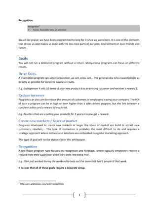 Recognition

           Recognition3
                honor, favorable note, or attention



We all like praise; we have been programmed to long for it since we were born. It is one of the elements
that drives us and makes us cope with the less nice parts of our jobs, environment or even friends and
family.


Goals
You will not run a dedicated program without a return. Motivational programs can focus on different
results.

Drive Sales.
A motivation program can aim at acquisition, up-sell, cross-sell,… The general idea is to reward people as
directly as possible for concrete business results.

E.g.: Salesperson Y sells 10 items of your new product X to an existing customer and receives a reward Z.

Reduce turnover
Programs can also aim to reduce the amount of customers or employees leaving your company. The ROI
of such a program can be as high or even higher than a sales driven program, but the link between a
concrete action and a reward is less direct.

E.g. Resellers that are a selling your products for 5 years in a row get a reward.

Create new markets / Share of market
Programs developed to create new markets or larger the share of market are build to attract new
customers, resellers,… This type of motivation is probably the most difficult to do and requires a
strategic approach where motivational solutions are embedded in a global marketing approach.

This type of goal will not be elaborated in this whitepaper.

Recognition
A last major program type focuses on recognition and feedback, where typically employees receive a
reward from their supervisor when they went ‘the extra mile’.

E.g. Ellen just worked during the weekend to help out the team that had 2 people ill that week.

It is clear that all of these goals require a separate setup.




3
    http://en.wiktionary.org/wiki/recognition



                                                      3
 