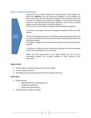 Phase 1: Objective definition.
                       Starting from your overall strategic plan and eventually a GAP analysis, you
                       define your objective. Here you choose your ballgame. Is it your objective to
                       boost sales, do you want to reward your employees that go that extra mile or do
                       you want to motivate your customers to engage in a conversation with your
                       brand? It is clear that the definition of the objective is vital to have a successful
                       program (even to define what a successful program is).
                       Of course, you can have different programs that have different objectives.

                       In this phase, the program sponsor and program management roles have to be
                       defined.

                       The role of the program sponsor is to internally support the program and is most
                       common also the person who has the lead in objective definition and selection of
                       the solution supplier.
                       The program manager will be responsible for the actual setup and running of the
                       program.

                       In this phase, a feedback process should also be described: how will we evaluate
                       and fine tune the program once it is running.

                       Define also extra opportunities in this phase: Maybe you can use your
                       motivational program also to gather feedback on other aspects of your
                       organization.


Regular pitfalls:

    •   Not framing the motivation program in the overall strategy.
    •   Unclear program definition.
    •   Not taking into account the workload to make the program really live.

Deliverables:

    •   Program charter
            o Objective definition (in strategic terms).
            o Feedback loop definition.
            o Opportunities identification.
    •   Role description of program manager.




                                                    7
 