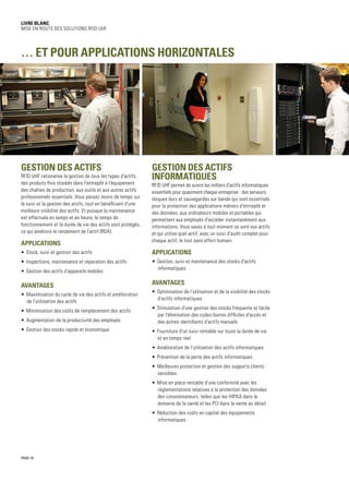 PAGE 10
Livre blanc
Mise en route des solutions RFID UHF
Gestion des actifs
RFID UHF rationalise la gestion de tous les types d'actifs,
des produits finis stockés dans l'entrepôt à l'équipement
des chaînes de production, aux outils et aux autres actifs
professionnels essentiels. Vous passez moins de temps sur
le suivi et la gestion des actifs, tout en bénéficiant d'une
meilleure visibilité des actifs. Et puisque la maintenance
est effectuée en temps et en heure, le temps de
fonctionnement et la durée de vie des actifs sont protégés,
ce qui améliore le rendement de l'actif (RDA).
Applications
•	 Stock, suivi et gestion des actifs
•	 Inspections, maintenance et réparation des actifs
•	 Gestion des actifs d'appareils mobiles
Avantages
•	 Maximisation du cycle de vie des actifs et amélioration
de l'utilisation des actifs
•	 Minimisation des coûts de remplacement des actifs
•	 Augmentation de la productivité des employés
•	 Gestion des stocks rapide et économique
Gestion des actifs
informatiques
RFID UHF permet de suivre les milliers d'actifs informatiques
essentiels pour quasiment chaque entreprise : des serveurs,
disques durs et sauvegardes sur bande qui sont essentiels
pour la protection des applications métiers d'entrepôt et
des données, aux ordinateurs mobiles et portables qui
permettent aux employés d'accéder instantanément aux
informations. Vous savez à tout moment où sont vos actifs
et qui utilise quel actif, avec un suivi d'audit complet pour
chaque actif, le tout sans effort humain.
Applications
•	 Gestion, suivi et maintenance des stocks d'actifs
informatiques
Avantages
•	 Optimisation de l'utilisation et de la visibilité des stocks
d'actifs informatiques
•	 Stimulation d'une gestion des stocks fréquente et facile
par l'élimination des codes-barres difficiles d'accès et
des autres identifiants d'actifs manuels
•	 Fourniture d'un suivi rentable sur toute la durée de vie
et en temps réel
•	 Amélioration de l'utilisation des actifs informatiques
•	 Prévention de la perte des actifs informatiques
•	 Meilleures protection et gestion des supports clients
sensibles
•	 Mise en place rentable d'une conformité avec les
réglementations relatives à la protection des données
des consommateurs, telles que les HIPAA dans le
domaine de la santé et les PCI dans la vente au détail
•	 Réduction des coûts en capital des équipements
informatiques
… et pour applications horizontales
 