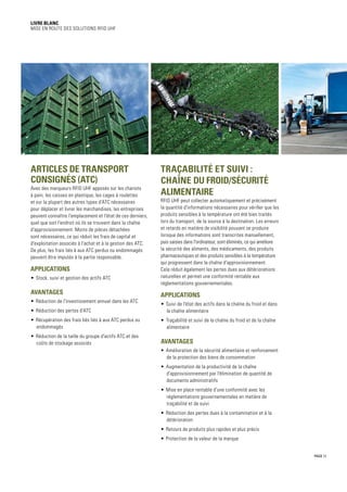 PAGE 11
Livre blanc
Mise en route des solutions RFID UHF
Traçabilité et suivi :
chaîne du froid/sécurité
alimentaire
RFID UHF peut collecter automatiquement et précisément
la quantité d'informations nécessaires pour vérifier que les
produits sensibles à la température ont été bien traités
lors du transport, de la source à la destination. Les erreurs
et retards en matière de visibilité pouvant se produire
lorsque des informations sont transcrites manuellement,
puis saisies dans l'ordinateur, sont éliminés, ce qui améliore
la sécurité des aliments, des médicaments, des produits
pharmaceutiques et des produits sensibles à la température
qui progressent dans la chaîne d'approvisionnement.
Cela réduit également les pertes dues aux détériorations
naturelles et permet une conformité rentable aux
réglementations gouvernementales.
Applications
•	 Suivi de l'état des actifs dans la chaîne du froid et dans
la chaîne alimentaire
•	 Traçabilité et suivi de la chaîne du froid et de la chaîne
alimentaire
Avantages
•	 Amélioration de la sécurité alimentaire et renforcement
de la protection des biens de consommation
•	 Augmentation de la productivité de la chaîne
d'approvisionnement par l'élimination de quantité de
documents administratifs
•	 Mise en place rentable d'une conformité avec les
réglementations gouvernementales en matière de
traçabilité et de suivi
•	 Réduction des pertes dues à la contamination et à la
détérioration
•	 Retours de produits plus rapides et plus précis
•	 Protection de la valeur de la marque
Articles de transport
consignés (ATC)
Avec des marqueurs RFID UHF apposés sur les chariots
à pain, les caisses en plastique, les cages à roulettes
et sur la plupart des autres types d'ATC nécessaires
pour déplacer et livrer les marchandises, les entreprises
peuvent connaître l'emplacement et l'état de ces derniers,
quel que soit l'endroit où ils se trouvent dans la chaîne
d'approvisionnement. Moins de pièces détachées
sont nécessaires, ce qui réduit les frais de capital et
d'exploitation associés à l'achat et à la gestion des ATC.
De plus, les frais liés à aux ATC perdus ou endommagés
peuvent être imputés à la partie responsable.
Applications
•	 Stock, suivi et gestion des actifs ATC
Avantages
•	 Réduction de l'investissement annuel dans les ATC
•	 Réduction des pertes d'ATC
•	 Récupération des frais liés liés à aux ATC perdus ou
endommagés
•	 Réduction de la taille du groupe d'actifs ATC et des
coûts de stockage associés
 
