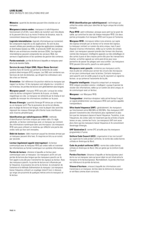 Livre blanc
Mise en route des solutions RFID UHF
Mémoire : quantité de données pouvant être stockée sur un
marqueur.
Marqueurs à micro-ondes : marqueurs à radiofréquence
fonctionnant à 5,8 GHz. Leurs débits de transfert sont très élevés
et ils peuvent être lus à au moins 9 mètres de distance, mais ils
consomment beaucoup d'énergie et coûtent cher.
Logiciels intermédiaires : logiciels informatiques qui connectent
les composants logiciels ou les applications. Ils sont le plus
souvent utilisés pour prendre en charge des applications complexes
et distribuées basées sur XML, le protocole SOAP, des services
Web et une architecture orientée services (SOA). Les logiciels
intermédiaires peuvent comprendre les serveurs Web, les
serveurs d'applications et les systèmes de gestion des contenus.
Portée nominale : portée de lecture à laquelle un marqueur peut
être lu de manière fiable.
Service de nom d'objet (ONS, Object Name Service) :
système Auto-ID Center qui permet la recherche de codes
produits électroniques (EPC) uniques. Les ONS sont similaires aux
Services de nom de domaines, qui dirigent les ordinateurs vers
des sites sur Internet.
Orientation : fait référence à la position relative du marqueur par
rapport au lecteur. Si les marqueurs sont alignés (ou « orientés »)
sur le lecteur, les portées de lecture sont généralement plus longues.
Marqueur passif : marqueur RFID sans pile. Lorsque les ondes
radio du lecteur atteignent l'antenne de la puce, un champ
magnétique se crée. Le marqueur est alimenté par le champ et est
capable de renvoyer les informations stockées sur la puce.
Niveau d'énergie : quantité d'énergie RF émise par un lecteur
ou un marqueur actif. Plus la puissance de sortie est élevée,
plus la plage de lecture est longue, mais la plupart des autorités
régissent les niveaux d'énergie afin d'éviter toute interférence
avec d'autres périphériques.
Identification par radiofréquences (RFID) : méthode
d'identification d'articles uniques par ondes radio. En règle
générale, un lecteur communique avec un marqueur qui contient
des informations numériques dans une micropuce. Les marqueurs
RFID sans puce utilisent un matériau qui réfléchit une partie des
ondes radio qui leur sont envoyées.
Débit de lecture : débit maximum auquel les données émises par
un marqueur peuvent être lues. Il s'exprime en bits ou en octets
par seconde.
Lecteur (également appelé interrogateur) : le lecteur
communique avec le marqueur RFID par ondes radio et transmet
les informations au format numérique à un système informatique.
Portée de lecture : distance à laquelle un lecteur peut
communiquer avec un marqueur. Les marqueurs actifs ont une
portée de lecture plus longue que les marqueurs passifs car ils
font appel à une pile pour transmettre les signaux au lecteur. Avec
des marqueurs passifs, la portée de lecture est influencée par
la fréquence, la puissance de sortie du lecteur, la conception de
l'antenne et la méthode d'alimentation du marqueur. Les marqueurs
basse fréquence utilisent un couplage inductif (voir ci-dessus),
qui exige une proximité de quelques mètres entre le marqueur et
le lecteur.
RFID (identification par radiofréquence) : technologie qui
utilise les ondes radio pour identifier de façon unique les articles
marqués.
Puce RFID : petit ordinateur, presque aussi petit qu'un grain de
sable, qui constitue le cœur de chaque marqueur RFID. Les deux
parties principales d'un marqueur RFID sont la puce et l'antenne.
Marqueur RFID : micropuce reliée à une antenne, qui capte
des signaux envoyés par un lecteur et lui envoie des signaux.
Le marqueur contient un numéro de série unique, mais il peut
disposer d'autres informations, telles qu'un numéro de compte
client. Les marqueurs peuvent prendre des formes très diverses,
comme des marqueurs intelligents apposés sur des emballages et
des cartes à puce et des crayons porte-clés pour les transactions
d'achat, un boîtier apposé sur votre pare-brise pour vous
permettre de passer les péages sans vous arrêter. Les marqueurs
RFID peuvent être actifs, passifs ou semi-passifs.
Marqueurs semi-passifs : similaires aux marqueurs actifs,
mais la pile est utilisée pour activer les circuits des micropuces
et non pour communiquer avec le lecteur. Certains marqueurs
semi-passifs sont en veille jusqu'à ce qu'ils reçoivent un signal du
lecteur, ce qui préserve l'autonomie de la pile.
Étiquette intelligente : étiquette comportant un marqueur
RFID intégré considéré comme « intelligent » puisqu'il permet de
stocker des informations, telles qu'un numéro de série unique, et
de communiquer avec un lecteur.
Marqueur : voir Marqueur RFID.
Transpondeur : émetteur-récepteur radio activé lorsqu'il reçoit
un signal prédéterminé. Les marqueurs RFID sont parfois appelés
transpondeurs.
Ultra haute fréquence (UHF) : généralement, les marqueurs
qui fonctionnent entre 866 MHz et 930 MHz. Des marqueurs UHF
peuvent transmettre des informations plus rapidement et plus
loin que les marqueurs basse et haute fréquence. Toutefois, à ces
fréquences, les ondes radio ne traversent pas les articles à haute
teneur en eau, comme les fruits. Les marqueurs UHF sont aussi
plus chers que les marqueurs basse fréquence et ils consomment
davantage d'énergie.
UHF Génération 2 : norme EPC actuelle pour les marqueurs
programmés à l'usine.
Uniform Code Council (UCC) : organisation à but non lucratif
qui supervise le code produit uniforme, la norme des codes-barres
utilisée en Amérique du Nord.
Code de produit uniforme (UPC) : norme des codes-barres
utilisée en Amérique du Nord. Elle est gérée par la Uniform Code
Council.
Portée d'écriture : distance à laquelle un lecteur/graveur peut
écrire sur un marqueur sans qu'aucun objet ne soit situé entre le
marqueur et le lecteur/graveur. Normalement, la portée d'écriture
est inférieure à la portée de lecture.
Vitesse d'écriture : vitesse à laquelle les informations sont
transmises à un marqueur, écrites dans la mémoire du marqueur
et vérifiées comme étant correctes.
PAGE 14
 