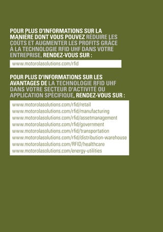 PAGE 15
Livre blanc
Réduire les coûts et augmenter les profits grâce à des solutions RFID UHF abordables
Pour plus d'informations sur la
manière dont vous pouvez réduire les
coûts et augmenter les profits grâce
à la technologie RFID UHF dans votre
entreprise, rendez-vous sur :
www.motorolasolutions.com/rfid
Pour plus d'informations sur les
avantages de la technologie RFID UHF
dans votre secteur d'activité ou
application spécifique, rendez-vous sur :
www.motorolasolutions.com/rfid/retail
www.motorolasolutions.com/rfid/manufacturing
www.motorolasolutions.com/rfid/assetmanagement
www.motorolasolutions.com/rfid/government
www.motorolasolutions.com/rfid/transportation
www.motorolasolutions.com/rfid/distribution-warehouse
www.motorolasolutions.com/RFID/healthcare
www.motorolasolutions.com/energy-utilities
 
