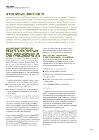 PAGE 3
Livre blanc
Mise en route des solutions RFID UHF
Le défi : une meilleure visibilité
Vos marges et la rentabilité sont encore plus sous pression que jamais auparavant. Trouver du
temps au milieu des processus métiers est devenu une quête permanente. La possibilité d'en faire
plus en moins de temps réduira les coûts et renforcera la base de votre activité. Quasiment toutes
les entreprises passent trop de temps sur la même activité : obtenir la visibilité requise en matière
de chaîne d'approvisionnement et d'actifs pour une gestion optimale de l'entreprise. Et quel que
soit votre secteur, il est fort probable que ce travail, manuel et sujet aux erreurs, prenne énormément
de temps, ralentisse le fonctionnement de votre entreprise et vienne s'ajouter aux coûts de l'activité.
La RFID aide les entreprises de tous les secteurs d'activité du monde à résoudre ces problèmes
en automatisant les processus de visibilité des produits et de gestion des actifs. Avec la
puissance de la RFID, vos produits et actifs se gèrent pratiquement seuls, en fournissant une
identification constante et sans effort des informations sur les emplacements et sur le suivi.
Lazoned'intervention
idéaledelaRFID :suivisans
effortdechaqueproduitou
actif,àtoutmomentdujour
L'identification par radiofréquence (RFID) est le meilleur
système pour avoir une visibilité sur les stocks, la chaîne
d'approvisionnement et la gestion des actifs en temps réel,
avec peu, voire aucune, intervention humaine. La visibilité
en temps réel améliore les opérations, supprimant la perte
de temps et les erreurs de vos tâches quotidiennes – du
stock et de la logistique des expéditions et réceptions à
la gestion intelligente des actifs. Et la RFID est tellement
polyvalente que vous pouvez la trouver dans presque tous
les secteurs industrielsIl aide :
•	 les centres de distribution à suivre les livraisons à mesure
qu'elles entrent, sortent et se déplacent dans l'entrepôt,
•	 les magasins de vente au détail à améliorer l'efficacité
des opérations d'inventaire et des stocks,
•	 les hôpitaux à s'assurer que tous les défibrillateurs et
autres équipements stratégiques sont bien en stock et
au bon endroit,
•	 les fabricants à s'assurer de la disponibilité des matières
premières et à optimiser les processus de séquencement.
Cette visibilité rentable, constante et quasi instantanée
se transforme en avantages commerciaux importants. Moins
d'erreurs, une automatisation améliorée et un service de main
d'œuvre plus efficace réduisent les coûts et optimisent les
processus métiers, facilitant ainsi le service aux clients et
l'augmentation des ventes et de la rentabilité.
Comment cela fonctionne-t-il ? Lorsque des marqueurs RFID
contenant un code unique EPC en série sont placés sur des
articles et des actifs, les informations peuvent être capturées
automatiquement, sans fil et simultanément avec un lecteur
fixe, portable ou mobile RFID. Vous gagnez des centaines
d'heures sur la gestion des articles tout en sachant à tout
moment où se trouve chacun de ces articles : du stock
aux articles de transport consignés en passant par les
équipements, les outils et les bandes de sauvegarde.
RFID ET AUTRES TECHNOLOGIES
D'IDENTIFICATION ET DE LOCALISATION
Aujourd'hui, un certain nombre de technologies de
radiofréquence sont utilisées pour offrir une visibilité
accrue en matière de marchandises et d'actifs. Les plus
utilisées comprennent les suivantes :
•	 LF (Low Frequency, basse fréquence)
•	 HF (High Frequency, haute fréquence)
•	 UHF (Ultra High Frequency, ultra haute fréquence)
•	 Localisation Wi-Fi
•	 NFC (Near Field Communications, communications en
champ proche)
•	 Ultra Wide Band (UWB, ultra-large bande)
...et d'autres.
La plupart de ces technologies utilise une bande définie du
spectre des radiofréquences, ce qui a pour conséquence
des différences de caractéristiques opérationnelles et de
performances spécifiques, et tour à tour affecte la portée de
lecture, les coûts et les exigences liées au déploiement. De plus,
les technologies ne sont pas mutuellement exclusives.
En fonction de vos exigences en matière de chaîne
d'approvisionnement et de visibilité des actifs, vous pouvez
déployer plusieurs technologies RFID.
Pour certaines des technologies, la portée de lecture peut être
prolongée grâce à l'utilisation des marqueurs RFID assistés
par pile. Toutefois, en raison du coût de la pile, plus la portée
de lecture est longue, plus le coût par marqueur augmente.
Par conséquent, les technologies assistées par pile sont
généralement utilisées pour les articles d'une plus grande valeur,
garantissant la précision des informations de localisation et
de contrôle.
 