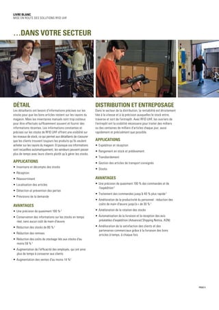 Distribution et entreposage
Dans le secteur de la distribution, la rentabilité est étroitement
liée à la vitesse et à la précision auxquelles le stock entre,
traverse et sort de l'entrepôt. Avec RFID UHF, les ouvriers de
l'entrepôt ont la visibilité nécessaire pour traiter des milliers
ou des centaines de milliers d'articles chaque jour, aussi
rapidement et précisément que possible.
Applications
•	 Expédition et réception
•	 Rangement en stock et prélèvement
•	 Transbordement
•	 Gestion des articles de transport consignés
•	 Stocks
Avantages
•	 Une précision de quasiment 100 % des commandes et de
l'expédition2
•	 Traitement des commandes jusqu'à 40 % plus rapide2
•	 Amélioration de la productivité du personnel : réduction des
coûts de main-d'œuvre jusqu'à + de 30 %2
•	 Amélioration de la rotation des stocks
•	 Automatisation de la livraison et la réception des avis
préalables d'expédition (Advanced Shipping Notice, ASN)
•	 Amélioration de la satisfaction des clients et des
partenaires commerciaux grâce à la livraison des bons
articles à temps, à chaque fois
Livre blanc
Mise en route des solutions RFID UHF
PAGE 5
Détail
Les détaillants ont besoin d'informations précises sur les
stocks pour que les bons articles restent sur les rayons du
magasin. Mais les inventaires manuels sont trop coûteux
pour être effectués suffisamment souvent et fournir des
informations récentes. Les informations constantes et
précises sur les stocks de RFID UHF offrent une visibilité sur
les niveaux de stock, ce qui permet aux détaillants de s'assurer
que les clients trouvent toujours les produits qu'ils veulent
acheter sur les rayons du magasin. Et puisque ces informations
sont recueillies automatiquement, les vendeurs peuvent passer
plus de temps avec leurs clients plutôt qu'à gérer les stocks.
Applications
•	 Inventaire et décompte des stocks
•	 Réception
•	 Réassortiment
•	 Localisation des articles
•	 Détection et prévention des pertes
•	 Prévisions de la demande
Avantages
•	 Une précision de quasiment 100 %2
•	 Conservation des informations sur les stocks en temps
réel, sans aucun coût de main-d'œuvre
•	 Réduction des stocks de 80 %2
•	 Réduction des remises
•	 Réduction des coûts de stockage liés aux stocks d'au
moins 59 %2
•	 Augmentation de l'efficacité des employés, qui ont ainsi
plus de temps à consacrer aux clients
•	 Augmentation des ventes d'au moins 14 %2
…dans votre secteur
 