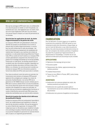 Livre blanc
Mise en route des solutions RFID UHF
Fabrication
Pour les fabricants, le succès s'appuie sur la rapidité et
la précision de sa production. RFID UHF permet un suivi
instantané et précis des informations à chaque étape, au
sein de l'usine de fabrication, ce qui réduit les pertes de
temps et les coûts des processus de fabrication de bout en
bout, de la réception des matières premières à l'expédition
du produit fini en passant par l'approvisionnement, le
séquencement et l'assemblage. Le résultat net est une
opération de fabrication plus économique et plus rentable.
Applications
•	 Opérations d'entreposage de bout en bout
•	 Assurance qualité
•	 Séquencement des chaînes, approvisionnement des
matières premières
•	 E-kanban/réassortiment
•	 Travaux en cours (Work-in-Process, WIP) / juste à temps
(Just in Time, JIT)
Avantages
•	 Amélioration de la précision globale des stocks, des
matières premières aux produits finis
•	 Amélioration de la qualité des produits grâce à
l'automatisation accrue de la visibilité des matériaux et
des processus
•	 Amélioration de la précision d'expédition et de réception
PAGE 6
Bien que les avantages de RFID soient clairs, la confidentialité
et la sécurité peuvent se révéler un motif d'inquiétude, non
seulement pour vous, mais également pour vos clients. Quel
que soit le type d'application UHF dont vous avez besoin,
vous pouvez toujours compter sur la sécurité permanente de
vos données.
Sécurité dans les applications de stock, de chaîne
d'approvisionnement et de gestion des actifs
Les marqueurs RFID UHF sont généralement utilisés pour
identifier les produits et marchandises mis en vente ou
présents dans la chaîne d'approvisionnement, ou encore
pour les actifs utilisés dans le cadre des échanges : des
actifs informatiques aux équipements de manipulation de
matériel dans l'entrepôt ou aux machines de la chaîne de
production. Le code produit électronique (Electronic Product
Code, EPC) ou numéro de l'actif stocké sur un marqueur RFID
contient généralement uniquement des informations sur le
produit et sur le stockage, des données qui ne sont pas sensibles.
Comme pour un code-barres, les données peuvent être en
corrélation avec des informations sensibles, disponibles sur
une base de données sécurisée et chiffrée en back-office.
Même si un utilisateur non autorisé parvient à accéder aux
données du marqueur RFID, les informations auraient la
forme d'une chaîne de chiffres sans aucun sens ni contexte.
Pour mieux se prémunir contre les accès non autorisés, les
transmissions entre lecteurs et marqueurs RFID peuvent
également être protégées par cryptage et au moyen de
protocoles d'authentification. Les normes RFID de 2e
génération et ISO 18000-6 (le plus souvent utilisées pour la
RFID dans la vente au détail) offrent une sécurité améliorée.
Vous pouvez désormais ajouter des mots de passe à chaque
marqueur afin d'empêcher les copies non autorisées, du
même ordre que la protection supplémentaire fournie par un
numéro d'identification personnel (code PIN) lorsque vous
achetez des marchandises avec une carte de crédit ou bancaire.
Sécurité de la gestion des identités et de la délivrance
des justificatifs d'identité
Puisque les marqueurs RFID sont pratiquement impossibles à
forcer, leur simple présence peut augmenter le niveau de
sécurité des documents sensibles, tels que les passeports
ou cartes d'identité des organismes. Un marqueur RFID
intégré peut jouer un rôle précieux pour empêcher la fraude
et la contrefaçon de pièces d'identité émises par les États,
ce qui permet d'empêcher le personnel non autorisé d'entrer
dans un pays ou un organisme gouvernemental.
RFID UHF et confidentialité
 