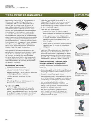 PAGE 8
Livre blanc
Mise en route des solutions RFID UHF
La technologie d'identification par radiofréquence (RFID)
utilise les ondes radio pour échanger les données
d'identification et de suivi entre un lecteur RFID et un
marqueur RFID électronique apposé sur un objet, tel
qu'un emballage de produit, un chariot élévateur dans
un entrepôt ou même un badge. Une micropuce dans le
marqueur RFID contient les données. Dans les marqueurs
en lecture seule, les données peuvent uniquement être
que capturées. Dans les marqueurs en lecture-écriture,
les données peuvent être capturées, de nouvelles données
peuvent être ajoutées aux données existantes ou de nouvelles
données peuvent remplacer entièrement les informations
existantes sur le marqueur. L'antenne du lecteur RFID assure
la communication entre le marqueur et le lecteur. La distance
à laquelle un marqueur RFID peut être lu dépend d'un
certain nombre de facteurs, notamment l'environnement,
ainsi que la taille et le type de marqueur RFID.
La technologie RFID à ultra haute fréquence (UHF) est
particulièrement intéressante pour le monde des affaires
car elle offre des portées de lecture plus grandes avec
des marqueurs RFID à faible coût, ce qui permet aux
entreprises de marquer et de suivre automatiquement de
grandes quantités de marchandises et d'actifs. Les plages
de lecture standard pour les marqueurs UHF passifs sont
de 2,4 m à 9,14 m et au-delà.
Caractéristiques RFID uniques
•	 Aucune visibilité directe nécessaire
•	 Lecture simultanée de plusieurs marqueurs
•	 Marqueurs réutilisables – lecture et écriture de données
sur des marqueurs flexibles à faible prix
•	 Possibilité de recevoir des données enrichies
•	 Durabilité
•	 Difficile à reproduire, ce qui réduit les opportunités
d'introduire des produits contrefaits
Types de lecteurs RFID
•	 Les lecteurs RFID fixes automatisent la capture des
données à des points d'entrée et de sortie clés, par
exemple à l'entrée des bâtiments ou à la porte du centre
de données informatique, et nécessitent généralement
des antennes externes des deux côtés du portail.
•	 Les lecteurs RFID portables permettent de lire les
marqueurs RFID sur place, ce qui permet aux employés
d'effectuer des inventaires rapides et précis ou de
rechercher des articles précis sur l'étagère d'un entrepôt
ou dans un vestiaire de magasin.
•	 Les lecteurs RFID mobiles peuvent :
–– soit fonctionner comme des lecteurs RFID fixes
temporairement dans des endroits difficiles d'installation,
–– soit être apposés sur un panier et déplacés dans
un entrepôt, un centre de données informatique ou
des magasins de détail pour des gestions de stock
faciles et rapides,
–– soit être utilisés sur des chariots élévateurs pour lire
chaque palette et son contenu, dès que la palette
est déplacée.
•	 Les lecteurs RFID de présentation sont idéaux partout où
des employés ou des clients doivent présenter au lecteur
des articles compatibles RFID, par exemple, aux caisses
enregistreuses, à une station de mise en service de gestion
des actifs ou à un point d'entrée (par exemple, à la porte
d'embarquement d'aéroport ou à l'entrée d'un spectacle).
Quelles caractéristiques d'application créent
un scénario idéal pour la technologie RFID ?
RFID est la technologie de capture des données idéale
lorsque vous :
•	 devez suivre une grande quantité de références produit uniques,
tels qu'un grand nombre de tailles, de styles et de couleurs ;
•	 devez suivre des articles de grande valeur ;
•	 devez régulièrement déplacer un volume important d'articles
en une période limitée, par exemple pour les promotions de
vente au détail ou les courtes périodes saisonnières de soldes ;
•	 avez des actifs réutilisables dans une chaîne
d'approvisionnement déterminée ou circulaire, tels
que des articles de transport consignés comme les
poubelles, les caddies et les chariots ;
•	 avez besoin d'un processus plus automatisé pour
suivre et tracer les articles afin de respecter les
réglementations gouvernementales et garantir la
disponibilité rapide des actifs.
Technologie RFID UHF : fondamentaux Lecteurs RFID
FIXE
DE CLASSE INDUSTRIELLE
Motorola FX9500
Présentation
Motorola DS9808-R
FIXE
DE CLASSE INDUSTRIELLE
Motorola MC9190-Z
FIXE
CLASSE PROFESSIONNELLE
Motorola MC3190-Z
FIXE
CLASSE PROFESSIONNELLE
Motorola FX7400
 