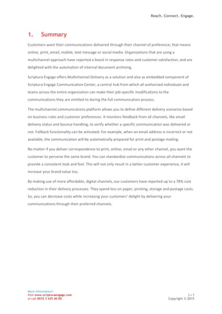Reach. Connect. Engage.
More information?
Visit www.scripturaengage.com 3 • 7
or call 0032 3 425 40 00 Copyright © 2015
1. Summary
Customers want their communications delivered through their channel of preference; that means
online, print, email, mobile, text message or social media. Organizations that are using a
multichannel approach have reported a boost in response rates and customer satisfaction, and are
delighted with the automation of internal document archiving.
Scriptura Engage offers Multichannel Delivery as a solution and also as embedded component of
Scriptura Engage Communication Center, a central hub from which all authorized individuals and
teams across the entire organization can make their job-specific modifications to the
communications they are entitled to during the full communication process.
The multichannel communications platform allows you to define different delivery scenarios based
on business rules and customer preferences. It monitors feedback from all channels, like email
delivery status and bounce handling, to verify whether a specific communication was delivered or
not. Fallback functionality can be activated. For example, when an email address is incorrect or not
available, the communication will be automatically prepared for print and postage mailing.
No matter if you deliver correspondence to print, online, email or any other channel, you want the
customer to perceive the same brand. You can standardize communications across all channels to
provide a consistent look and feel. This will not only result in a better customer experience, it will
increase your brand value too.
By making use of more affordable, digital channels, our customers have reported up to a 78% cost
reduction in their delivery processes. They spend less on paper, printing, storage and postage costs.
So, you can decrease costs while increasing your customers’ delight by delivering your
communications through their preferred channels.
 