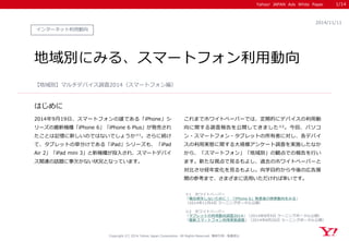 Yahoo! JAPAN Ads White Paper 
はじめに 
Copyright (C) 2014 Yahoo Japan Corporation. All Rights Reserved. 無断引用・転載禁止 
インターネット利用動向 
2014/11/11 
地域別にみる、スマートフォン利用動向 
2014年9月19日、スマートフォンの雄である「iPhone」シ リーズの最新機種「iPhone 6」「iPhone 6 Plus」が発売され たことは記憶に新しいのではないでしょうか※1。さらに続け て、タブレットの草分けである「iPad」シリーズも、「iPad Air 2」「iPad mini 3」と新機種が投入され、スマートデバイ ス関連の話題に事欠かない状況となっています。 
【地域別】マルチデバイス調査2014（スマートフォン編） 
1/14 
※1 ホワイトぺーパー 
「機会損失しないために！ 「iPhone 6」発表後の検索動向をみる」 
（2014年11月4日 ラーニングポータル公開） 
※2 ホワイトペーパー 
「タブレットの利用動向調査2014」（2014年8月5日 ラーニングポータル公開） 
「最新スマートフォン利用実態調査」（2014年8月26日 ラーニングポータル公開） 
これまでホワイトペーパーでは、定期的にデバイスの利用動 向に関する調査報告を公開してきました※2。今回、パソコ ン・スマートフォン・タブレットの所有者に対し、各デバイ スの利用実態に関する大規模アンケート調査を実施したなか から、「スマートフォン」「地域別」の観点での報告を行い ます。新たな視点で見るもよし、過去のホワイトペーパーと 対比させ経年変化を見るもよし。向学目的から今後の広告展 開の参考まで、さまざまに活用いただければ幸いです。 
 