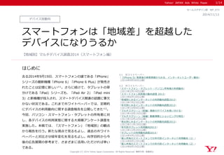 Yahoo! JAPAN Ads White Paper
はじめに
Copyright (C) 2014 Yahoo Japan Corporation. All Rights Reserved. 無断引用・転載禁止
デバイス別動向
2014/11/11
セールスデザイン部 WP_073
スマートフォンは「地域差」を超越した
デバイスになりうるか
去る2014年9月19日、スマートフォンの雄である「iPhone」
シリーズの最新機種「iPhone 6」「iPhone 6 Plus」が発売さ
れたことは記憶に新しい※1。さらに続けて、タブレットの草
分けである「iPad」シリーズも、「iPad Air 2」「iPad mini
3」と新機種が投入され、スマートデバイス関連の話題に事欠
かない状況である。これまでホワイトペーパーでは、定期的
にデバイスの利用動向に関する調査報告を公開してきた※2。
今回、パソコン・スマートフォン・タブレットの所有者に対
し、各デバイスの利用実態に関する大規模アンケート調査を
実施した。本稿では、「スマートフォン」「地域別」の観点
から報告を行う。新たな視点で見るもよし、過去のホワイト
ペーパーと対比させ経年変化を見るもよし。向学目的から今
後の広告展開の参考まで、さまざまに活用いただければ幸い
である。
【地域別】マルチデバイス調査2014（スマートフォン編）
1/14
※1 ホワイトぺーパー
「『iPhone 5』発表後の検索実績からみる、インターネットユーザー動向」
（2014年9月30日公開）
※2 ホワイトペーパー
「スマートフォン・タブレット・パソコン所有者の利用動向」
（2013年2月19日公開）
「スマートフォン利用者の動向調査 2013」
（2013年6月18日公開）
「地域別にみるインターネットの利用動向調査2013」
（2013年7月23日公開）
「年代別にみるインターネットの利用動向調査2013」
（2013年10月8日公開）
「マルチスクリーン（前編）複数のデバイスを使い分ける」
（2013年10月15日公開）
「マルチスクリーン（後編）動画視聴とショッピングの現在」
（2013年10月22日公開）
「男女別にみるインターネットの利用動向調査2013」
（2013年11月19日公開）
「年代別タブレット利用動向2013」
（2013年12月24日公開）
「タブレットの利用動向調査2014」
（2014年4月15日公開）
「個人所有のスマートフォンでの年代別インターネット利用動向（1）」
（2014年8月12日公開）
「個人所有のスマートフォンでの年代別インターネット利用動向（2）」
（2014年8月19日公開）
 