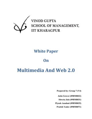 White Paper

          On

Multimedia And Web 2.0


                Prepared by: Group 7 (V4)

                 Jatin Grover (09BM8022)
                    Shweta Jain (09BM8031)
               Piyush Anadani (09BM8035)
                Pratish Yadav (09BM8071)
 