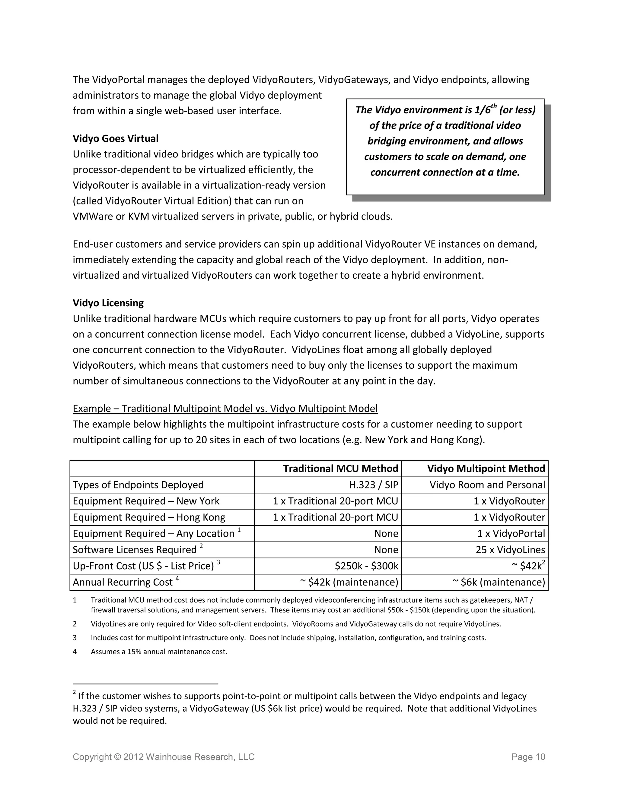 The VidyoPortal manages the deployed VidyoRouters, VidyoGateways, and Vidyo endpoints, allowing
administrators to manage the global Vidyo deployment
from within a single web-based user interface.                The Vidyo environment is 1/6th (or less)
                                                                  of the price of a traditional video
Vidyo Goes Virtual                                                bridging environment, and allows
Unlike traditional video bridges which are typically too         customers to scale on demand, one
processor-dependent to be virtualized efficiently, the            concurrent connection at a time.
VidyoRouter is available in a virtualization-ready version
(called VidyoRouter Virtual Edition) that can run on
VMWare or KVM virtualized servers in private, public, or hybrid clouds.

End-user customers and service providers can spin up additional VidyoRouter VE instances on demand,
immediately extending the capacity and global reach of the Vidyo deployment. In addition, non-
virtualized and virtualized VidyoRouters can work together to create a hybrid environment.

Vidyo Licensing
Unlike traditional hardware MCUs which require customers to pay up front for all ports, Vidyo operates
on a concurrent connection license model. Each Vidyo concurrent license, dubbed a VidyoLine, supports
one concurrent connection to the VidyoRouter. VidyoLines float among all globally deployed
VidyoRouters, which means that customers need to buy only the licenses to support the maximum
number of simultaneous connections to the VidyoRouter at any point in the day.

Example – Traditional Multipoint Model vs. Vidyo Multipoint Model
The example below highlights the multipoint infrastructure costs for a customer needing to support
multipoint calling for up to 20 sites in each of two locations (e.g. New York and Hong Kong).

                                                               Traditional MCU Method                         Vidyo Multipoint Method
Types of Endpoints Deployed                                                    H.323 / SIP                    Vidyo Room and Personal
Equipment Required – New York                                1 x Traditional 20-port MCU                               1 x VidyoRouter
Equipment Required – Hong Kong                               1 x Traditional 20-port MCU                               1 x VidyoRouter
Equipment Required – Any Location 1                                                  None                               1 x VidyoPortal
Software Licenses Required 2                                                         None                               25 x VidyoLines
Up-Front Cost (US $ - List Price) 3                                         $250k - $300k                                       ~ $42k2
Annual Recurring Cost 4                                             ~ $42k (maintenance)                           ~ $6k (maintenance)
1   Traditional MCU method cost does not include commonly deployed videoconferencing infrastructure items such as gatekeepers, NAT /
    firewall traversal solutions, and management servers. These items may cost an additional $50k - $150k (depending upon the situation).
2   VidyoLines are only required for Video soft-client endpoints. VidyoRooms and VidyoGateway calls do not require VidyoLines.
3   Includes cost for multipoint infrastructure only. Does not include shipping, installation, configuration, and training costs.
4   Assumes a 15% annual maintenance cost.



2
 If the customer wishes to supports point-to-point or multipoint calls between the Vidyo endpoints and legacy
H.323 / SIP video systems, a VidyoGateway (US $6k list price) would be required. Note that additional VidyoLines
would not be required.


Copyright © 2012 Wainhouse Research, LLC                                                                                            Page 10
 