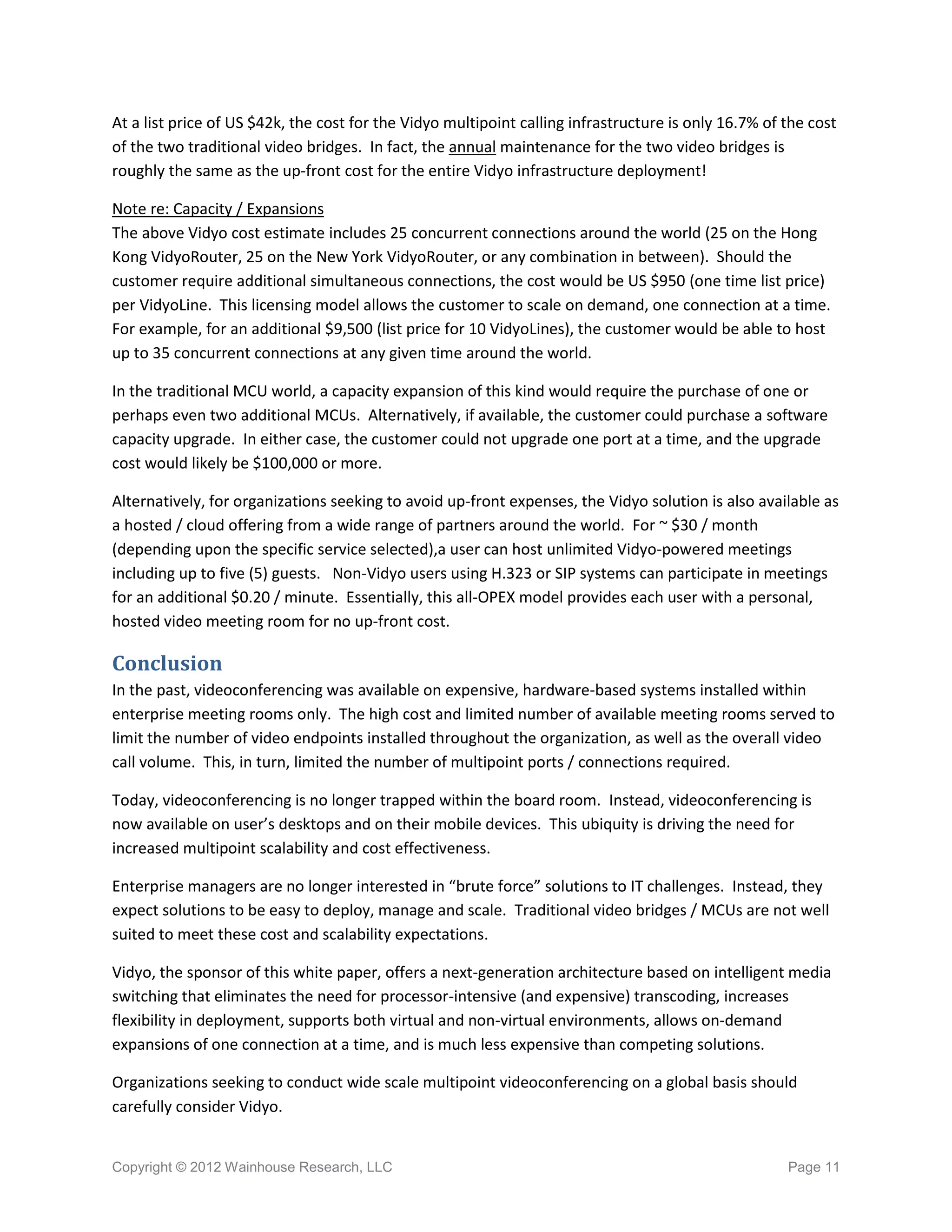 At a list price of US $42k, the cost for the Vidyo multipoint calling infrastructure is only 16.7% of the cost
of the two traditional video bridges. In fact, the annual maintenance for the two video bridges is
roughly the same as the up-front cost for the entire Vidyo infrastructure deployment!

Note re: Capacity / Expansions
The above Vidyo cost estimate includes 25 concurrent connections around the world (25 on the Hong
Kong VidyoRouter, 25 on the New York VidyoRouter, or any combination in between). Should the
customer require additional simultaneous connections, the cost would be US $950 (one time list price)
per VidyoLine. This licensing model allows the customer to scale on demand, one connection at a time.
For example, for an additional $9,500 (list price for 10 VidyoLines), the customer would be able to host
up to 35 concurrent connections at any given time around the world.

In the traditional MCU world, a capacity expansion of this kind would require the purchase of one or
perhaps even two additional MCUs. Alternatively, if available, the customer could purchase a software
capacity upgrade. In either case, the customer could not upgrade one port at a time, and the upgrade
cost would likely be $100,000 or more.

Alternatively, for organizations seeking to avoid up-front expenses, the Vidyo solution is also available as
a hosted / cloud offering from a wide range of partners around the world. For ~ $30 / month
(depending upon the specific service selected),a user can host unlimited Vidyo-powered meetings
including up to five (5) guests. Non-Vidyo users using H.323 or SIP systems can participate in meetings
for an additional $0.20 / minute. Essentially, this all-OPEX model provides each user with a personal,
hosted video meeting room for no up-front cost.

Conclusion
In the past, videoconferencing was available on expensive, hardware-based systems installed within
enterprise meeting rooms only. The high cost and limited number of available meeting rooms served to
limit the number of video endpoints installed throughout the organization, as well as the overall video
call volume. This, in turn, limited the number of multipoint ports / connections required.

Today, videoconferencing is no longer trapped within the board room. Instead, videoconferencing is
now available on user’s desktops and on their mobile devices. This ubiquity is driving the need for
increased multipoint scalability and cost effectiveness.

Enterprise managers are no longer interested in “brute force” solutions to IT challenges. Instead, they
expect solutions to be easy to deploy, manage and scale. Traditional video bridges / MCUs are not well
suited to meet these cost and scalability expectations.

Vidyo, the sponsor of this white paper, offers a next-generation architecture based on intelligent media
switching that eliminates the need for processor-intensive (and expensive) transcoding, increases
flexibility in deployment, supports both virtual and non-virtual environments, allows on-demand
expansions of one connection at a time, and is much less expensive than competing solutions.

Organizations seeking to conduct wide scale multipoint videoconferencing on a global basis should
carefully consider Vidyo.


Copyright © 2012 Wainhouse Research, LLC                                                              Page 11
 