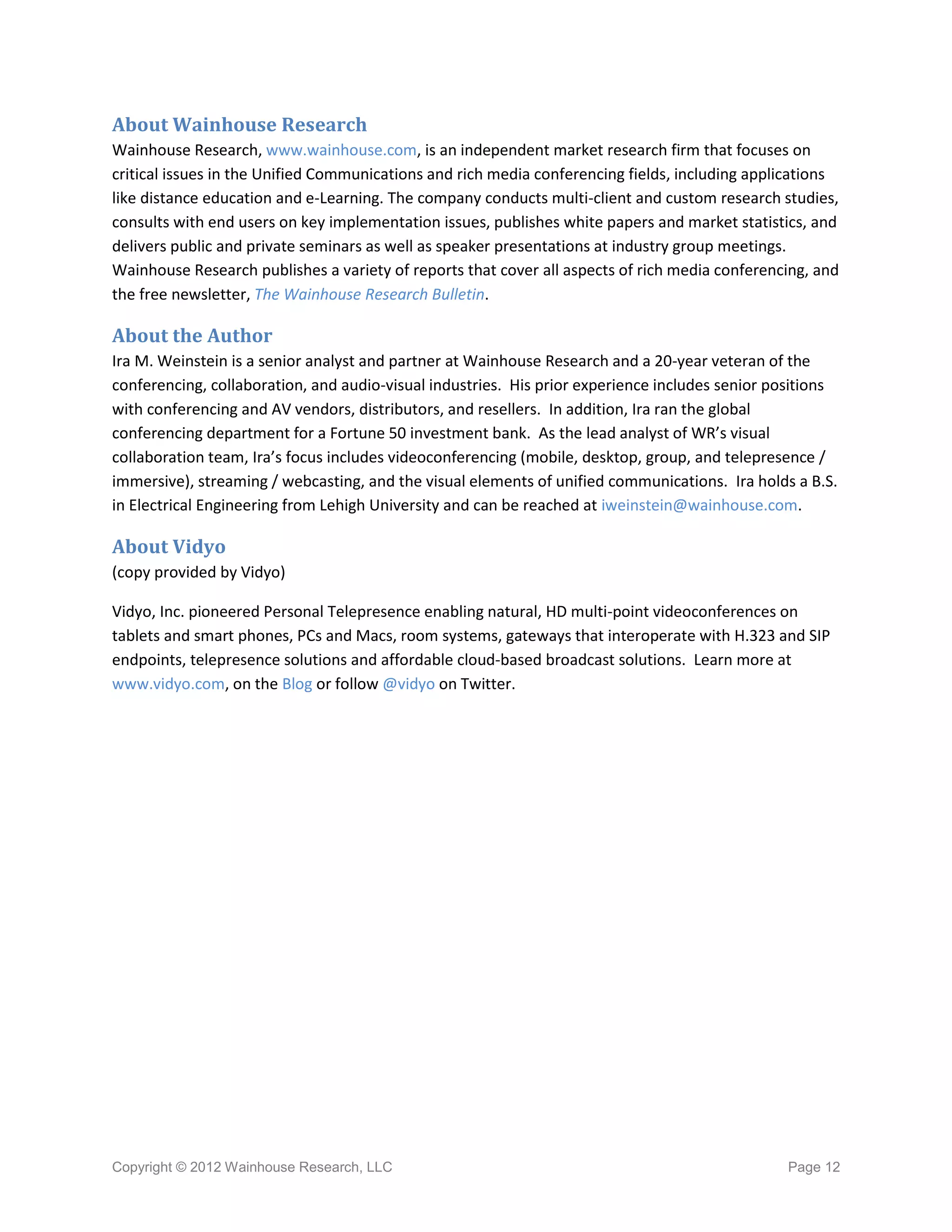 About Wainhouse Research
Wainhouse Research, www.wainhouse.com, is an independent market research firm that focuses on
critical issues in the Unified Communications and rich media conferencing fields, including applications
like distance education and e-Learning. The company conducts multi-client and custom research studies,
consults with end users on key implementation issues, publishes white papers and market statistics, and
delivers public and private seminars as well as speaker presentations at industry group meetings.
Wainhouse Research publishes a variety of reports that cover all aspects of rich media conferencing, and
the free newsletter, The Wainhouse Research Bulletin.

About the Author
Ira M. Weinstein is a senior analyst and partner at Wainhouse Research and a 20-year veteran of the
conferencing, collaboration, and audio-visual industries. His prior experience includes senior positions
with conferencing and AV vendors, distributors, and resellers. In addition, Ira ran the global
conferencing department for a Fortune 50 investment bank. As the lead analyst of WR’s visual
collaboration team, Ira’s focus includes videoconferencing (mobile, desktop, group, and telepresence /
immersive), streaming / webcasting, and the visual elements of unified communications. Ira holds a B.S.
in Electrical Engineering from Lehigh University and can be reached at iweinstein@wainhouse.com.

About Vidyo
(copy provided by Vidyo)

Vidyo, Inc. pioneered Personal Telepresence enabling natural, HD multi-point videoconferences on
tablets and smart phones, PCs and Macs, room systems, gateways that interoperate with H.323 and SIP
endpoints, telepresence solutions and affordable cloud-based broadcast solutions. Learn more at
www.vidyo.com, on the Blog or follow @vidyo on Twitter.




Copyright © 2012 Wainhouse Research, LLC                                                        Page 12
 