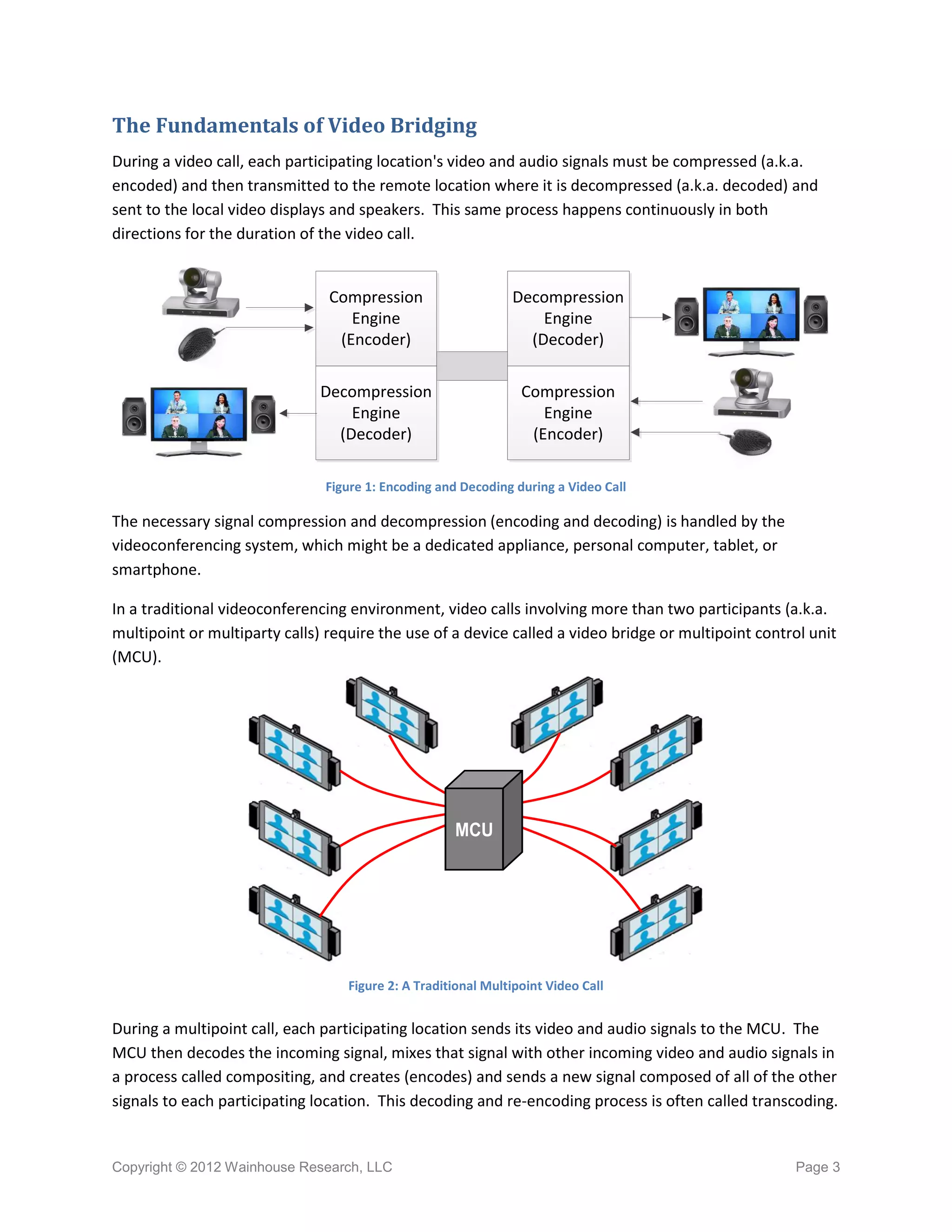 The Fundamentals of Video Bridging
During a video call, each participating location's video and audio signals must be compressed (a.k.a.
encoded) and then transmitted to the remote location where it is decompressed (a.k.a. decoded) and
sent to the local video displays and speakers. This same process happens continuously in both
directions for the duration of the video call.


                                Compression                    Decompression
                                   Engine                          Engine
                                 (Encoder)                       (Decoder)

                               Decompression                     Compression
                                   Engine                           Engine
                                 (Decoder)                        (Encoder)

                               Figure 1: Encoding and Decoding during a Video Call

The necessary signal compression and decompression (encoding and decoding) is handled by the
videoconferencing system, which might be a dedicated appliance, personal computer, tablet, or
smartphone.

In a traditional videoconferencing environment, video calls involving more than two participants (a.k.a.
multipoint or multiparty calls) require the use of a device called a video bridge or multipoint control unit
(MCU).




                                                     MCU




                                   Figure 2: A Traditional Multipoint Video Call


During a multipoint call, each participating location sends its video and audio signals to the MCU. The
MCU then decodes the incoming signal, mixes that signal with other incoming video and audio signals in
a process called compositing, and creates (encodes) and sends a new signal composed of all of the other
signals to each participating location. This decoding and re-encoding process is often called transcoding.


Copyright © 2012 Wainhouse Research, LLC                                                             Page 3
 