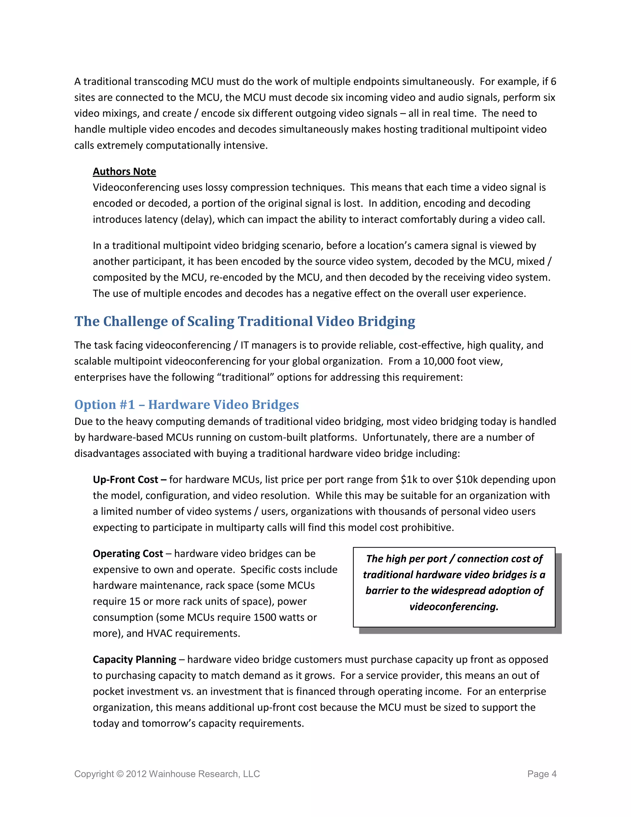 A traditional transcoding MCU must do the work of multiple endpoints simultaneously. For example, if 6
sites are connected to the MCU, the MCU must decode six incoming video and audio signals, perform six
video mixings, and create / encode six different outgoing video signals – all in real time. The need to
handle multiple video encodes and decodes simultaneously makes hosting traditional multipoint video
calls extremely computationally intensive.

    Authors Note
    Videoconferencing uses lossy compression techniques. This means that each time a video signal is
    encoded or decoded, a portion of the original signal is lost. In addition, encoding and decoding
    introduces latency (delay), which can impact the ability to interact comfortably during a video call.

    In a traditional multipoint video bridging scenario, before a location’s camera signal is viewed by
    another participant, it has been encoded by the source video system, decoded by the MCU, mixed /
    composited by the MCU, re-encoded by the MCU, and then decoded by the receiving video system.
    The use of multiple encodes and decodes has a negative effect on the overall user experience.

The Challenge of Scaling Traditional Video Bridging
The task facing videoconferencing / IT managers is to provide reliable, cost-effective, high quality, and
scalable multipoint videoconferencing for your global organization. From a 10,000 foot view,
enterprises have the following “traditional” options for addressing this requirement:

Option #1 – Hardware Video Bridges
Due to the heavy computing demands of traditional video bridging, most video bridging today is handled
by hardware-based MCUs running on custom-built platforms. Unfortunately, there are a number of
disadvantages associated with buying a traditional hardware video bridge including:

    Up-Front Cost – for hardware MCUs, list price per port range from $1k to over $10k depending upon
    the model, configuration, and video resolution. While this may be suitable for an organization with
    a limited number of video systems / users, organizations with thousands of personal video users
    expecting to participate in multiparty calls will find this model cost prohibitive.

    Operating Cost – hardware video bridges can be               The high per port / connection cost of
    expensive to own and operate. Specific costs include        traditional hardware video bridges is a
    hardware maintenance, rack space (some MCUs                  barrier to the widespread adoption of
    require 15 or more rack units of space), power                         videoconferencing.
    consumption (some MCUs require 1500 watts or
    more), and HVAC requirements.

    Capacity Planning – hardware video bridge customers must purchase capacity up front as opposed
    to purchasing capacity to match demand as it grows. For a service provider, this means an out of
    pocket investment vs. an investment that is financed through operating income. For an enterprise
    organization, this means additional up-front cost because the MCU must be sized to support the
    today and tomorrow’s capacity requirements.



Copyright © 2012 Wainhouse Research, LLC                                                             Page 4
 