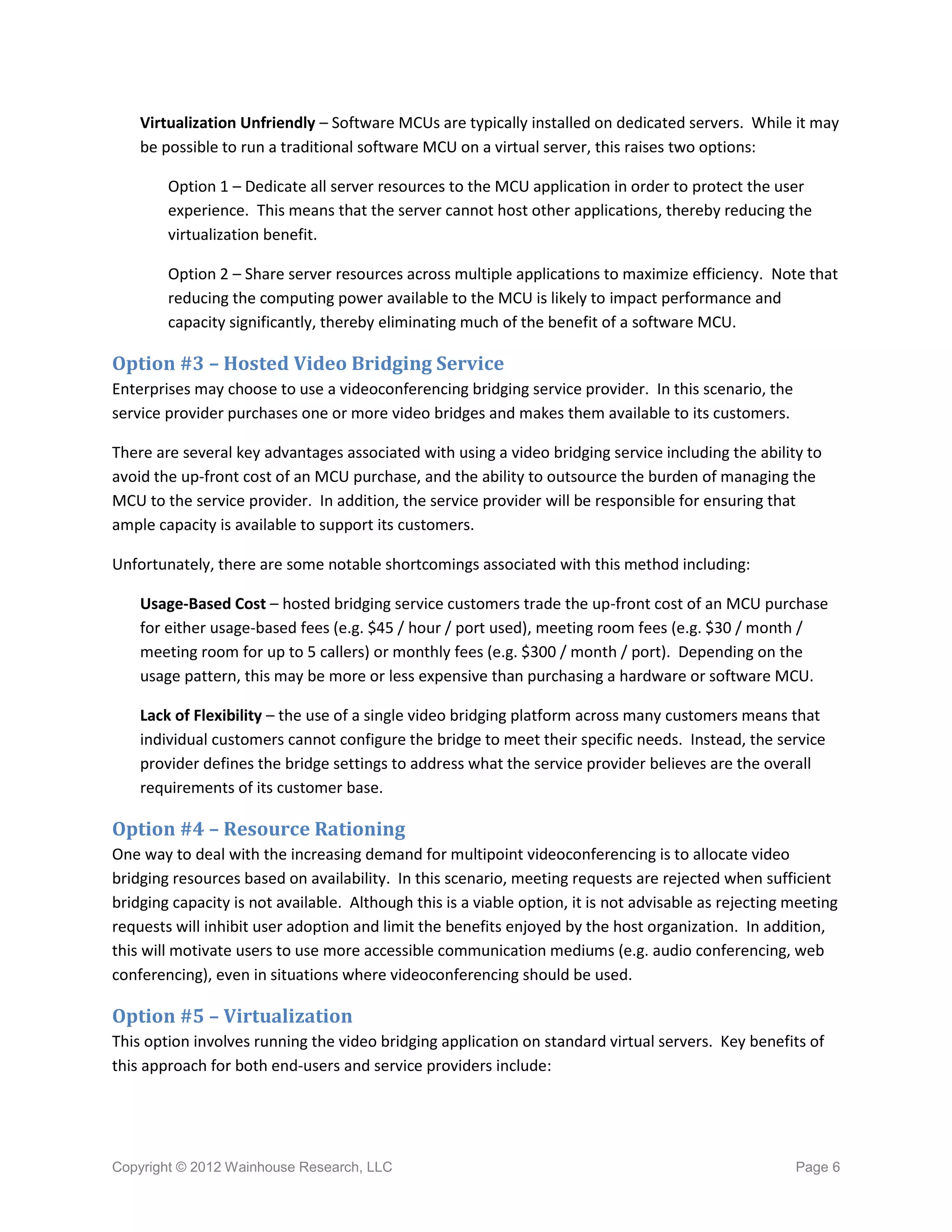 Virtualization Unfriendly – Software MCUs are typically installed on dedicated servers. While it may
    be possible to run a traditional software MCU on a virtual server, this raises two options:

        Option 1 – Dedicate all server resources to the MCU application in order to protect the user
        experience. This means that the server cannot host other applications, thereby reducing the
        virtualization benefit.

        Option 2 – Share server resources across multiple applications to maximize efficiency. Note that
        reducing the computing power available to the MCU is likely to impact performance and
        capacity significantly, thereby eliminating much of the benefit of a software MCU.

Option #3 – Hosted Video Bridging Service
Enterprises may choose to use a videoconferencing bridging service provider. In this scenario, the
service provider purchases one or more video bridges and makes them available to its customers.

There are several key advantages associated with using a video bridging service including the ability to
avoid the up-front cost of an MCU purchase, and the ability to outsource the burden of managing the
MCU to the service provider. In addition, the service provider will be responsible for ensuring that
ample capacity is available to support its customers.

Unfortunately, there are some notable shortcomings associated with this method including:

    Usage-Based Cost – hosted bridging service customers trade the up-front cost of an MCU purchase
    for either usage-based fees (e.g. $45 / hour / port used), meeting room fees (e.g. $30 / month /
    meeting room for up to 5 callers) or monthly fees (e.g. $300 / month / port). Depending on the
    usage pattern, this may be more or less expensive than purchasing a hardware or software MCU.

    Lack of Flexibility – the use of a single video bridging platform across many customers means that
    individual customers cannot configure the bridge to meet their specific needs. Instead, the service
    provider defines the bridge settings to address what the service provider believes are the overall
    requirements of its customer base.

Option #4 – Resource Rationing
One way to deal with the increasing demand for multipoint videoconferencing is to allocate video
bridging resources based on availability. In this scenario, meeting requests are rejected when sufficient
bridging capacity is not available. Although this is a viable option, it is not advisable as rejecting meeting
requests will inhibit user adoption and limit the benefits enjoyed by the host organization. In addition,
this will motivate users to use more accessible communication mediums (e.g. audio conferencing, web
conferencing), even in situations where videoconferencing should be used.

Option #5 – Virtualization
This option involves running the video bridging application on standard virtual servers. Key benefits of
this approach for both end-users and service providers include:




Copyright © 2012 Wainhouse Research, LLC                                                               Page 6
 