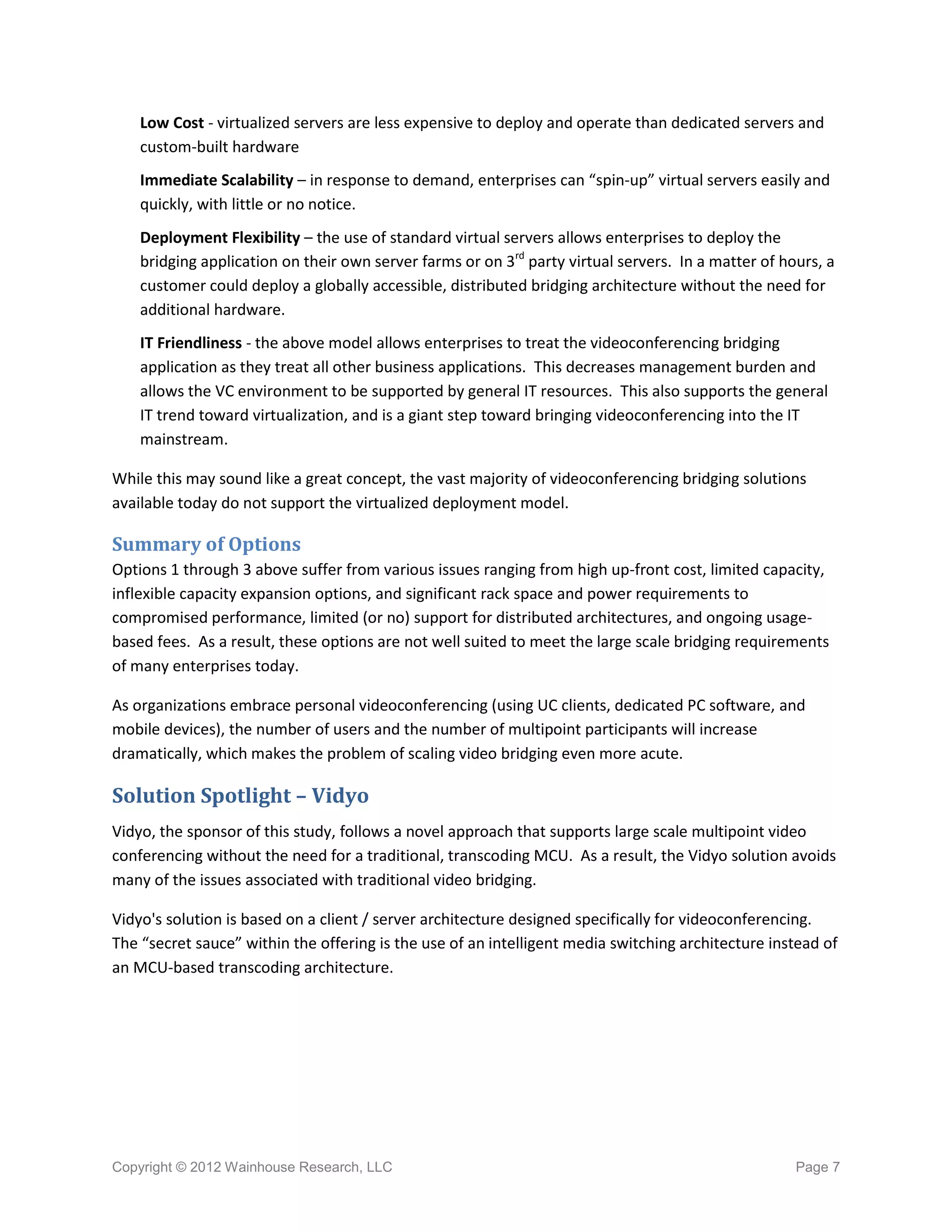 Low Cost - virtualized servers are less expensive to deploy and operate than dedicated servers and
    custom-built hardware
    Immediate Scalability – in response to demand, enterprises can “spin-up” virtual servers easily and
    quickly, with little or no notice.
    Deployment Flexibility – the use of standard virtual servers allows enterprises to deploy the
    bridging application on their own server farms or on 3rd party virtual servers. In a matter of hours, a
    customer could deploy a globally accessible, distributed bridging architecture without the need for
    additional hardware.
    IT Friendliness - the above model allows enterprises to treat the videoconferencing bridging
    application as they treat all other business applications. This decreases management burden and
    allows the VC environment to be supported by general IT resources. This also supports the general
    IT trend toward virtualization, and is a giant step toward bringing videoconferencing into the IT
    mainstream.

While this may sound like a great concept, the vast majority of videoconferencing bridging solutions
available today do not support the virtualized deployment model.

Summary of Options
Options 1 through 3 above suffer from various issues ranging from high up-front cost, limited capacity,
inflexible capacity expansion options, and significant rack space and power requirements to
compromised performance, limited (or no) support for distributed architectures, and ongoing usage-
based fees. As a result, these options are not well suited to meet the large scale bridging requirements
of many enterprises today.

As organizations embrace personal videoconferencing (using UC clients, dedicated PC software, and
mobile devices), the number of users and the number of multipoint participants will increase
dramatically, which makes the problem of scaling video bridging even more acute.

Solution Spotlight – Vidyo
Vidyo, the sponsor of this study, follows a novel approach that supports large scale multipoint video
conferencing without the need for a traditional, transcoding MCU. As a result, the Vidyo solution avoids
many of the issues associated with traditional video bridging.

Vidyo's solution is based on a client / server architecture designed specifically for videoconferencing.
The “secret sauce” within the offering is the use of an intelligent media switching architecture instead of
an MCU-based transcoding architecture.




Copyright © 2012 Wainhouse Research, LLC                                                             Page 7
 