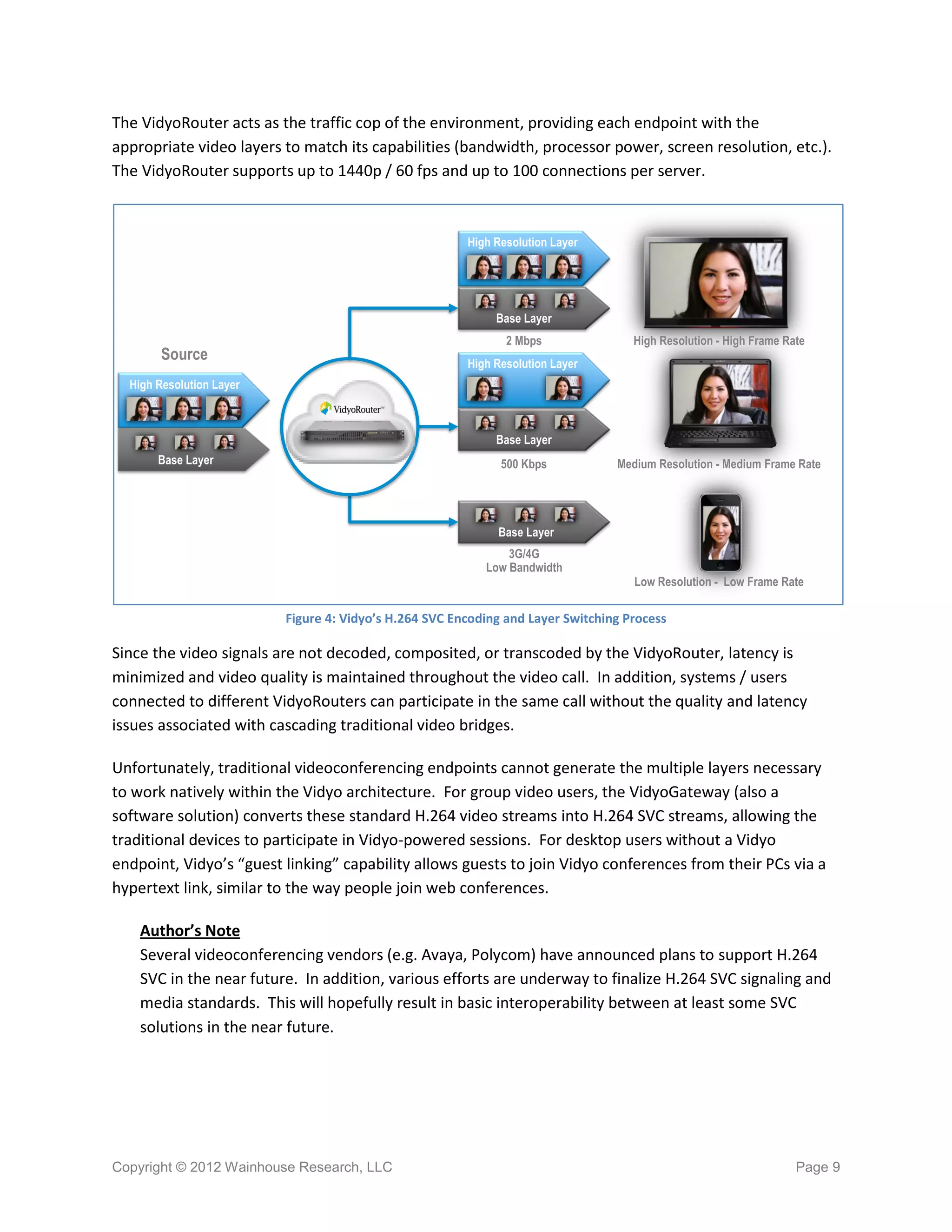 The VidyoRouter acts as the traffic cop of the environment, providing each endpoint with the
appropriate video layers to match its capabilities (bandwidth, processor power, screen resolution, etc.).
The VidyoRouter supports up to 1440p / 60 fps and up to 100 connections per server.



                                                        High Resolution Layer




                                                             Base Layer
                                                               2 Mbps               High Resolution - High Frame Ra
                                                                                     High Resolution High Frame Rate
        Source                                          High Resolution Layer
  High Resolution Layer



                                                             Base Layer
       Base Layer                                             500 Kbps           Medium Resolution - Medium Frame Rate
                                                                                  Medium Resolution - Medium Frame Rate



                                                             Base Layer
                                                               3G/4G
                                                           Low Bandwidth
                                                                                    Low Resolution - Low Frame Rate
                                                                                     Low Resolution - Low Frame Rate

                          Figure 4: Vidyo’s H.264 SVC Encoding and Layer Switching Process

Since the video signals are not decoded, composited, or transcoded by the VidyoRouter, latency is
minimized and video quality is maintained throughout the video call. In addition, systems / users
connected to different VidyoRouters can participate in the same call without the quality and latency
issues associated with cascading traditional video bridges.

Unfortunately, traditional videoconferencing endpoints cannot generate the multiple layers necessary
to work natively within the Vidyo architecture. For group video users, the VidyoGateway (also a
software solution) converts these standard H.264 video streams into H.264 SVC streams, allowing the
traditional devices to participate in Vidyo-powered sessions. For desktop users without a Vidyo
endpoint, Vidyo’s “guest linking” capability allows guests to join Vidyo conferences from their PCs via a
hypertext link, similar to the way people join web conferences.

    Author’s Note
    Several videoconferencing vendors (e.g. Avaya, Polycom) have announced plans to support H.264
    SVC in the near future. In addition, various efforts are underway to finalize H.264 SVC signaling and
    media standards. This will hopefully result in basic interoperability between at least some SVC
    solutions in the near future.




Copyright © 2012 Wainhouse Research, LLC                                                                          Page 9
 