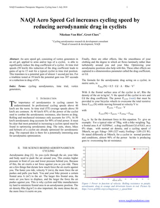NAQI Foundation Therapeutic Magazine, Cycling Issue 3, July 2018 1
www.naqifoundation.com
NAQI Aero Speed Gel increases cycling speed by
reducing aerodynamic drag in cyclists
Nikolaas Van Riet*
, Greet Claes**
*
Cycling aerodynamics research & development consultant
**
Head of research & development, NAQI
Abstract- An aero speed gel, consisting of vortex generators in
an oil gel, applied to arms and/or legs of a cyclist, is able to
significantly reduce the drag coefficient of a cyclist. At time trial
speeds (50 km/h) this reduction of the drag coefficient leads to
gains of up to 15 watt for a typical cyclist in time trial position.
This translates to a potential gain of almost 1 second per km. For
a triathlete tested at 39 km/h the potential gain was 307 seconds
or a reduction in drag of 6%.
Index Terms- cycling aerodynamics, time trial, vortex
generators,
I. INTRODUCTION
he importance of aerodynamics in cycling cannot be
underestimated. In professional cycling speeds above 40
km/h are the norm. In time trial (TT) average speeds above 50
km/h are common. At 40 km/h 85% of the power of the cyclist
used to combat the aerodynamic resistance, also known as drag.
Rolling and mechanical resistance only accounts for 15%. At 50
km/h aerodynamic drag accounts for 90% of total power. It must
be clear that most potential in increasing a cyclists speed must be
found in optimizing aerodynamic drag. The suits, shoes, bikes
and helmets of a cyclist are already optimized for aerodynamic
drag. The exposed skin is there for a potentially interesting area
for aerodynamic optimization.
II. THE SCIENCE BEHIND AERODYNAMICS IN
CYCLING
Aerodynamic drag [1]: As you cycle through the air, your bike
and body need to push the air around you, This creates higher
pressure in front of you and lower pressure behind you. Because
of this, the air exerts a net force against you as you ride. There
are a few things that dictate how much force the air exerts against
you. The faster you ride, velocity V (m/s), the more force the air
pushes and pulls you back. You and your bike present a certain
frontal area A (m2
) to the air. The larger this frontal area, the
more air you have to displace, and the larger the force the air
pushes against you. This is why cyclists and bike manufacturers
try hard to minimize frontal area in an aerodynamic position. The
air density Rho (kg/m3
) is also important; the more dense the air,
the more force it exerts on you.
Finally, there are other effects, like the smoothness of your
clothing and the degree to which air flows laminarly rather than
turbulently around you and your bike. Optimizing your
aerodynamic positions also help with this. These other effects are
captured in a dimensionless parameter called the drag coefficient,
or Cd.
The formula for the aerodynamic drag acting on a cyclist, in
metric units, is:
Fdrag (N) = 0.5 · Cd · A · Rho · V2
With A the frontal surface area of the cyclist in m², Rho the
density of the air in kg/m³, V the speed of the cyclist in m/s and
Cd the drag coefficient. The power Pcyclist (watt) that must be
provided to your bicycles wheels to overcome the total resistive
force Fresist (N) while moving forward at velocity V is:
Pcyclist = Fresist · V
with
Fresist (N) = Fgravity + Frolling + Fdrag.
Fdrag is by far the dominant force in this equation. To give an
example: For a typical rider of 70kg, with a bike weighing 7kg,
a frontal area A of 0,0509m², a drag coefficient Cd of 0,63, on a
0% slope, with normal air density, and a cycling speed of
50km/h, we get: Fdrag= 38N (527 watt), Frolling= 3,8N (53 W).
Or stated differently at 50km/h, for a cyclist in normal position
and conditions, almost 90% of the power he/she is producing
goes to overcoming the air resistance.
Figure 1 Power in function of velocity. Rolling resistance in purple,
aerodynamic drag in orange and drivetrain losses in red. Picture by
https://www.gribble.org/cycling/power_v_speed.html
T
 