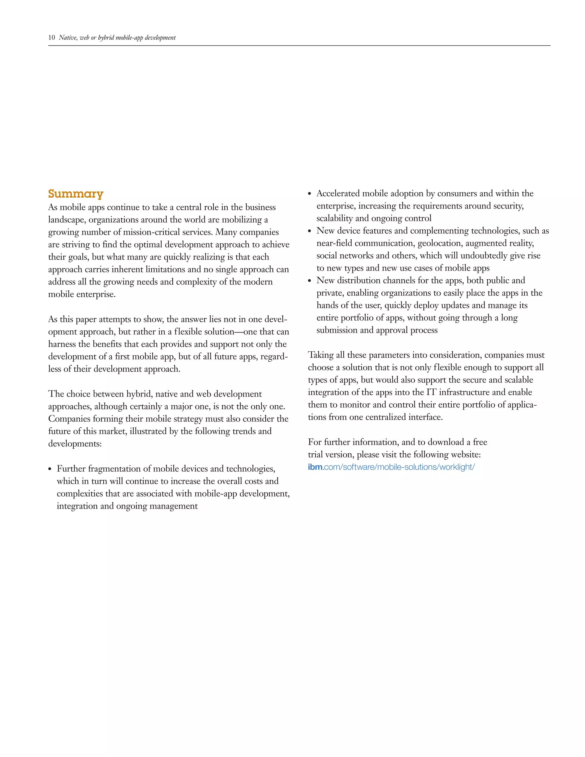 10 Native, web or hybrid mobile-app development 
Summary 
As mobile apps continue to take a central role in the business 
landscape, organizations around the world are mobilizing a 
growing number of mission-critical services. Many companies 
are striving to find the optimal development approach to achieve 
their goals, but what many are quickly realizing is that each 
approach carries inherent limitations and no single approach can 
address all the growing needs and complexity of the modern 
mobile enterprise. 
As this paper attempts to show, the answer lies not in one devel-opment 
approach, but rather in a flexible solution—one that can 
harness the benefits that each provides and support not only the 
development of a first mobile app, but of all future apps, regard-less 
of their development approach. 
The choice between hybrid, native and web development 
approaches, although certainly a major one, is not the only one. 
Companies forming their mobile strategy must also consider the 
future of this market, illustrated by the following trends and 
developments: 
●● Further fragmentation of mobile devices and technologies, 
which in turn will continue to increase the overall costs and 
complexities that are associated with mobile-app development, 
integration and ongoing management 
●● Accelerated mobile adoption by consumers and within the 
enterprise, increasing the requirements around security, 
scalability and ongoing control 
●● New device features and complementing technologies, such as 
near-field communication, geolocation, augmented reality, 
social networks and others, which will undoubtedly give rise 
to new types and new use cases of mobile apps 
●● New distribution channels for the apps, both public and 
private, enabling organizations to easily place the apps in the 
hands of the user, quickly deploy updates and manage its 
entire portfolio of apps, without going through a long 
submission and approval process 
Taking all these parameters into consideration, companies must 
choose a solution that is not only flexible enough to support all 
types of apps, but would also support the secure and scalable 
integration of the apps into the IT infrastructure and enable 
them to monitor and control their entire portfolio of applica-tions 
from one centralized interface. 
For further information, and to download a free 
trial version, please visit the following website: 
ibm.com/software/mobile-solutions/worklight/ 
 