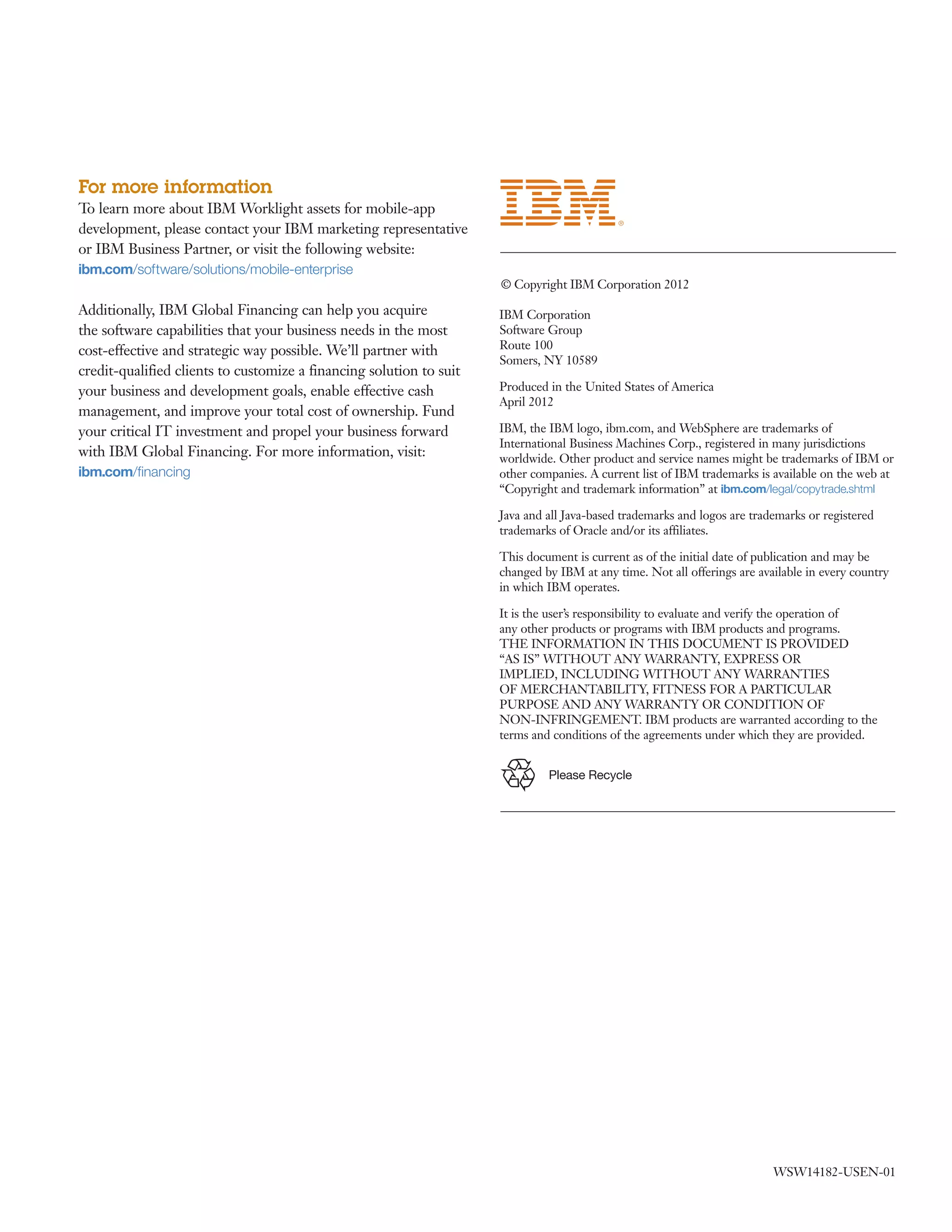 For more information 
To learn more about IBM Worklight assets for mobile-app 
development, please contact your IBM marketing representative 
or IBM Business Partner, or visit the following website: 
ibm.com/software/solutions/mobile-enterprise 
Additionally, IBM Global Financing can help you acquire 
the software capabilities that your business needs in the most 
cost-effective and strategic way possible. We’ll partner with 
credit-qualified clients to customize a financing solution to suit 
your business and development goals, enable effective cash 
management, and improve your total cost of ownership. Fund 
your critical IT investment and propel your business forward 
with IBM Global Financing. For more information, visit: 
ibm.com/financing 
© Copyright IBM Corporation 2012 
IBM Corporation 
Software Group 
Route 100 
Somers, NY 10589 
Produced in the United States of America 
April 2012 
IBM, the IBM logo, ibm.com, and WebSphere are trademarks of 
International Business Machines Corp., registered in many jurisdictions 
worldwide. Other product and service names might be trademarks of IBM or 
other companies. A current list of IBM trademarks is available on the web at 
“Copyright and trademark information” at ibm.com/legal/copytrade.shtml 
Java and all Java-based trademarks and logos are trademarks or registered 
trademarks of Oracle and/or its affiliates. 
This document is current as of the initial date of publication and may be 
changed by IBM at any time. Not all offerings are available in every country 
in which IBM operates. 
It is the user’s responsibility to evaluate and verify the operation of 
any other products or programs with IBM products and programs. 
THE INFORMATION IN THIS DOCUMENT IS PROVIDED 
“AS IS” WITHOUT ANY WARRANTY, EXPRESS OR 
IMPLIED, INCLUDING WITHOUT ANY WARRANTIES 
OF MERCHANTABILITY, FITNESS FOR A PARTICULAR 
PURPOSE AND ANY WARRANTY OR CONDITION OF 
NON-INFRINGEMENT. IBM products are warranted according to the 
terms and conditions of the agreements under which they are provided. 
Please Recycle 
WSW14182-USEN-01 

