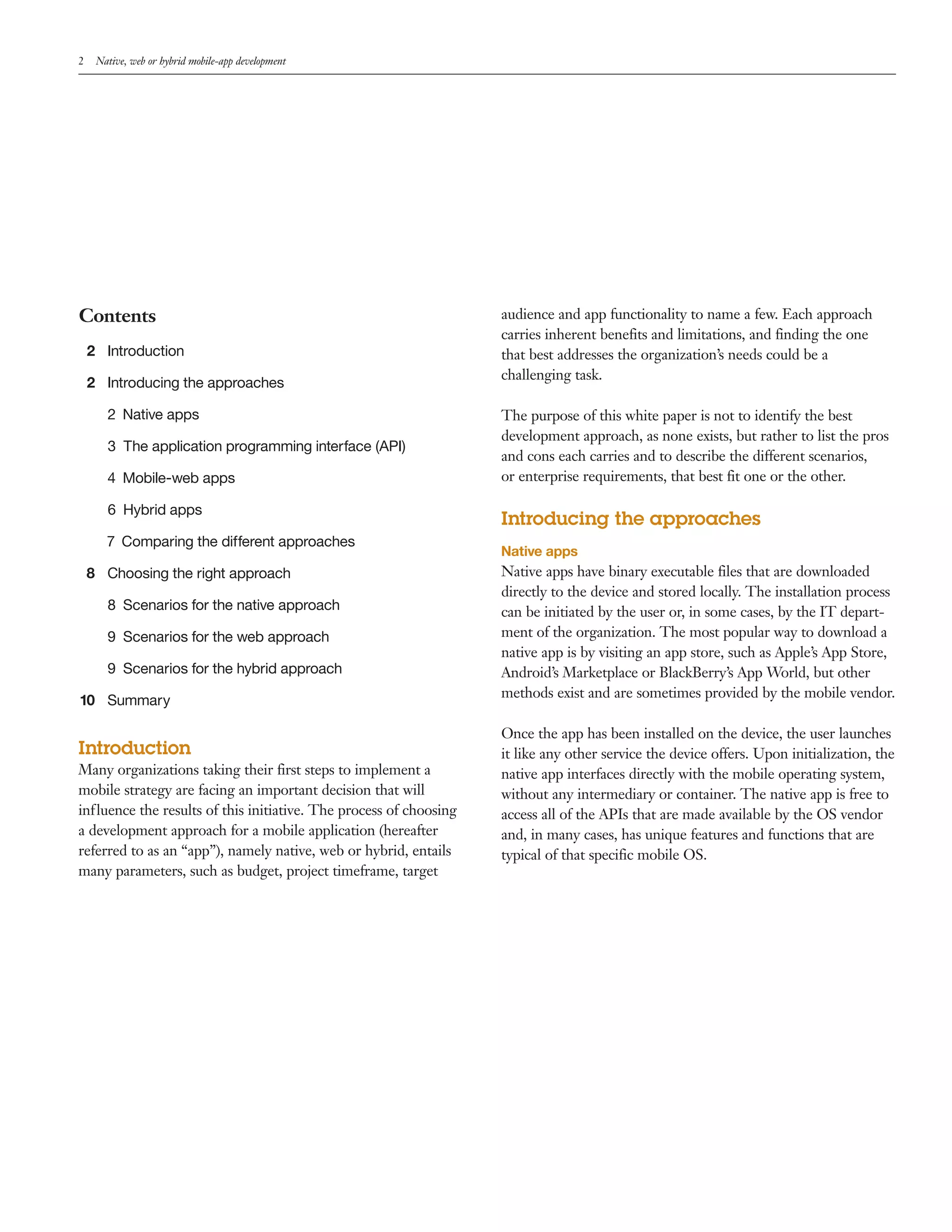 2 Native, web or hybrid mobile-app development 
Contents 
2 Introduction 
2 Introducing the approaches 
2 Native apps 
3 The application programming interface (API) 
4 Mobile-web apps 
6 Hybrid apps 
7 Comparing the different approaches 
8 Choosing the right approach 
8 Scenarios for the native approach 
9 Scenarios for the web approach 
9 Scenarios for the hybrid approach 
10 Summary 
Introduction 
Many organizations taking their first steps to implement a 
mobile strategy are facing an important decision that will 
influence the results of this initiative. The process of choosing 
a development approach for a mobile application (hereafter 
referred to as an “app”), namely native, web or hybrid, entails 
many parameters, such as budget, project timeframe, target 
audience and app functionality to name a few. Each approach 
carries inherent benefits and limitations, and finding the one 
that best addresses the organization’s needs could be a 
challenging task. 
The purpose of this white paper is not to identify the best 
development approach, as none exists, but rather to list the pros 
and cons each carries and to describe the different scenarios, 
or enterprise requirements, that best fit one or the other. 
Introducing the approaches 
Native apps 
Native apps have binary executable files that are downloaded 
directly to the device and stored locally. The installation process 
can be initiated by the user or, in some cases, by the IT depart-ment 
of the organization. The most popular way to download a 
native app is by visiting an app store, such as Apple’s App Store, 
Android’s Marketplace or BlackBerry’s App World, but other 
methods exist and are sometimes provided by the mobile vendor. 
Once the app has been installed on the device, the user launches 
it like any other service the device offers. Upon initialization, the 
native app interfaces directly with the mobile operating system, 
without any intermediary or container. The native app is free to 
access all of the APIs that are made available by the OS vendor 
and, in many cases, has unique features and functions that are 
typical of that specific mobile OS. 
 