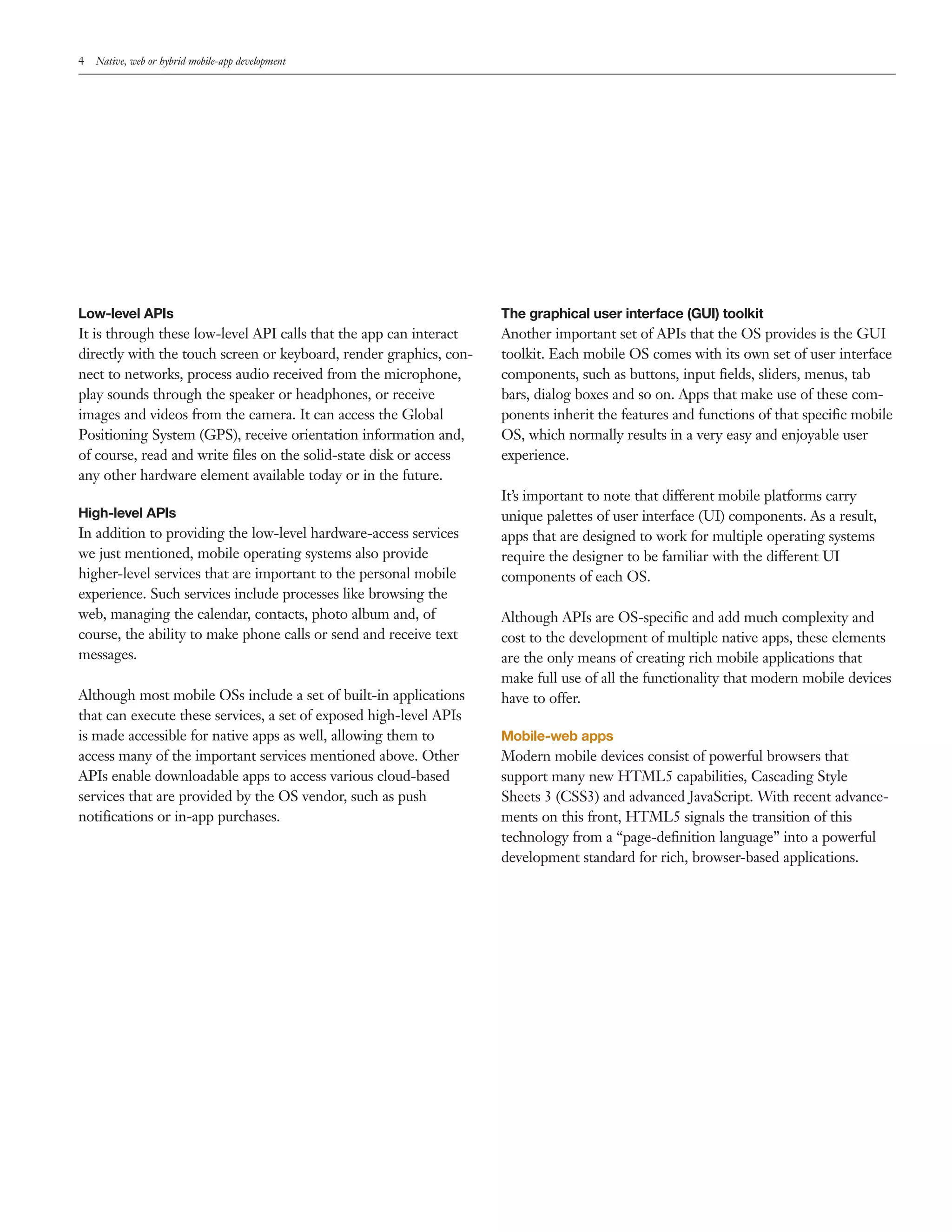 4 Native, web or hybrid mobile-app development 
Low-level APIs 
It is through these low-level API calls that the app can interact 
directly with the touch screen or keyboard, render graphics, con-nect 
to networks, process audio received from the microphone, 
play sounds through the speaker or headphones, or receive 
images and videos from the camera. It can access the Global 
Positioning System (GPS), receive orientation information and, 
of course, read and write files on the solid-state disk or access 
any other hardware element available today or in the future. 
High-level APIs 
In addition to providing the low-level hardware-access services 
we just mentioned, mobile operating systems also provide 
higher-level services that are important to the personal mobile 
experience. Such services include processes like browsing the 
web, managing the calendar, contacts, photo album and, of 
course, the ability to make phone calls or send and receive text 
messages. 
Although most mobile OSs include a set of built-in applications 
that can execute these services, a set of exposed high-level APIs 
is made accessible for native apps as well, allowing them to 
access many of the important services mentioned above. Other 
APIs enable downloadable apps to access various cloud-based 
services that are provided by the OS vendor, such as push 
notifications or in-app purchases. 
The graphical user interface (GUI) toolkit 
Another important set of APIs that the OS provides is the GUI 
toolkit. Each mobile OS comes with its own set of user interface 
components, such as buttons, input fields, sliders, menus, tab 
bars, dialog boxes and so on. Apps that make use of these com-ponents 
inherit the features and functions of that specific mobile 
OS, which normally results in a very easy and enjoyable user 
experience. 
It’s important to note that different mobile platforms carry 
unique palettes of user interface (UI) components. As a result, 
apps that are designed to work for multiple operating systems 
require the designer to be familiar with the different UI 
components of each OS. 
Although APIs are OS-specific and add much complexity and 
cost to the development of multiple native apps, these elements 
are the only means of creating rich mobile applications that 
make full use of all the functionality that modern mobile devices 
have to offer. 
Mobile-web apps 
Modern mobile devices consist of powerful browsers that 
support many new HTML5 capabilities, Cascading Style 
Sheets 3 (CSS3) and advanced JavaScript. With recent advance-ments 
on this front, HTML5 signals the transition of this 
technology from a “page-definition language” into a powerful 
development standard for rich, browser-based applications. 
 