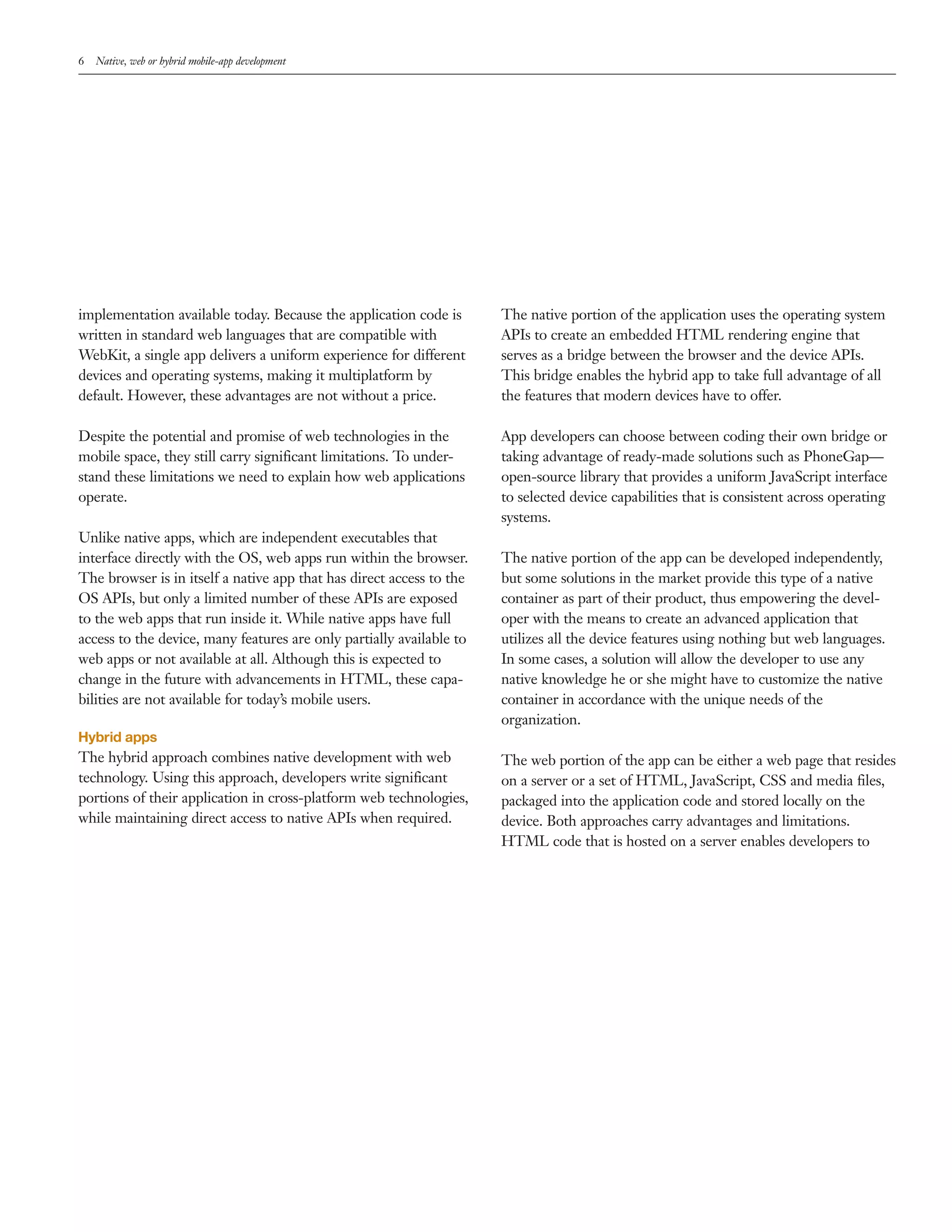 6 Native, web or hybrid mobile-app development 
implementation available today. Because the application code is 
written in standard web languages that are compatible with 
WebKit, a single app delivers a uniform experience for different 
devices and operating systems, making it multiplatform by 
default. However, these advantages are not without a price. 
Despite the potential and promise of web technologies in the 
mobile space, they still carry significant limitations. To under-stand 
these limitations we need to explain how web applications 
operate. 
Unlike native apps, which are independent executables that 
interface directly with the OS, web apps run within the browser. 
The browser is in itself a native app that has direct access to the 
OS APIs, but only a limited number of these APIs are exposed 
to the web apps that run inside it. While native apps have full 
access to the device, many features are only partially available to 
web apps or not available at all. Although this is expected to 
change in the future with advancements in HTML, these capa-bilities 
are not available for today’s mobile users. 
Hybrid apps 
The hybrid approach combines native development with web 
technology. Using this approach, developers write significant 
portions of their application in cross-platform web technologies, 
while maintaining direct access to native APIs when required. 
The native portion of the application uses the operating system 
APIs to create an embedded HTML rendering engine that 
serves as a bridge between the browser and the device APIs. 
This bridge enables the hybrid app to take full advantage of all 
the features that modern devices have to offer. 
App developers can choose between coding their own bridge or 
taking advantage of ready-made solutions such as PhoneGap— 
open-source library that provides a uniform JavaScript interface 
to selected device capabilities that is consistent across operating 
systems. 
The native portion of the app can be developed independently, 
but some solutions in the market provide this type of a native 
container as part of their product, thus empowering the devel-oper 
with the means to create an advanced application that 
utilizes all the device features using nothing but web languages. 
In some cases, a solution will allow the developer to use any 
native knowledge he or she might have to customize the native 
container in accordance with the unique needs of the 
organization. 
The web portion of the app can be either a web page that resides 
on a server or a set of HTML, JavaScript, CSS and media files, 
packaged into the application code and stored locally on the 
device. Both approaches carry advantages and limitations. 
HTML code that is hosted on a server enables developers to 
 