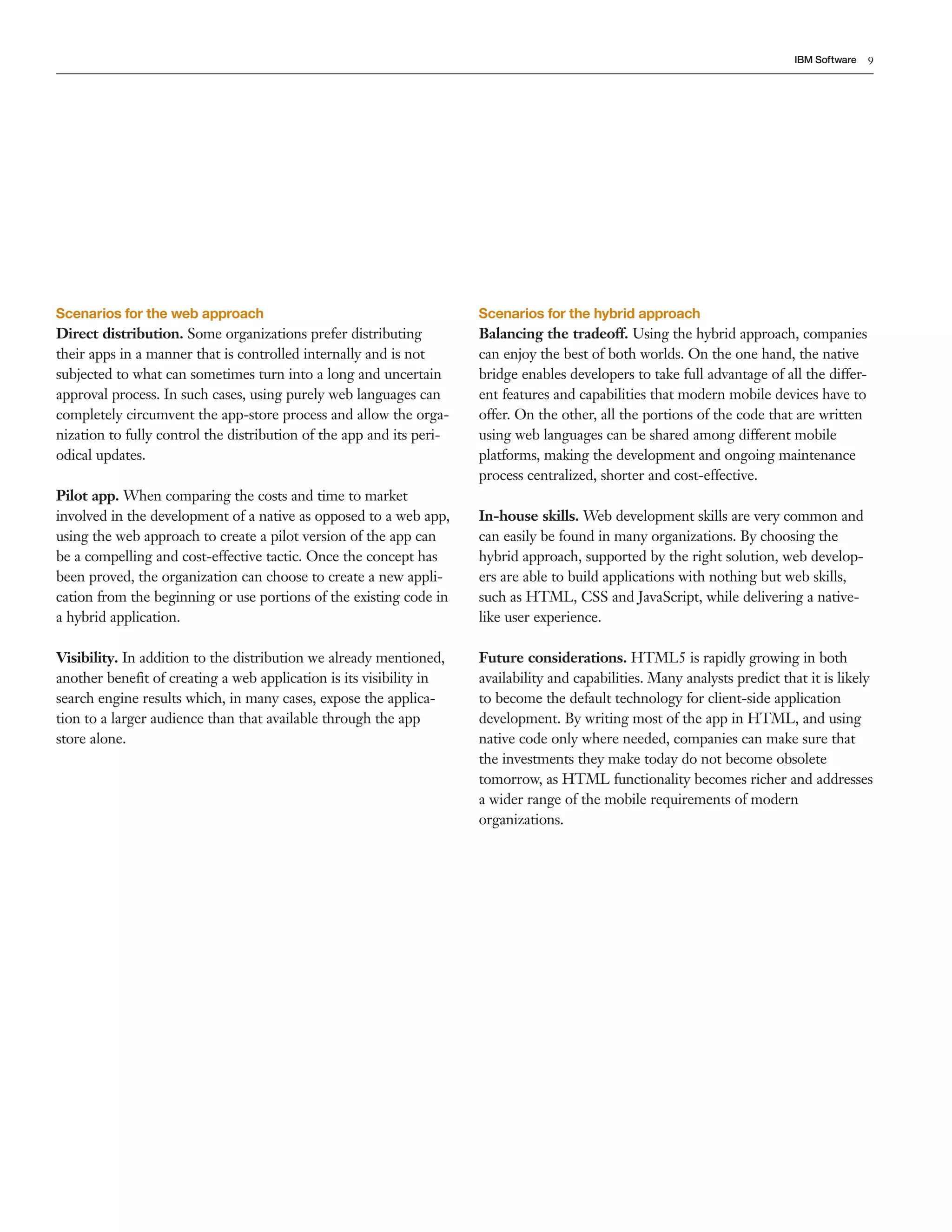 IBM Software 9 
Scenarios for the web approach 
Direct distribution. Some organizations prefer distributing 
their apps in a manner that is controlled internally and is not 
subjected to what can sometimes turn into a long and uncertain 
approval process. In such cases, using purely web languages can 
completely circumvent the app-store process and allow the orga-nization 
to fully control the distribution of the app and its peri-odical 
updates. 
Pilot app. When comparing the costs and time to market 
involved in the development of a native as opposed to a web app, 
using the web approach to create a pilot version of the app can 
be a compelling and cost-effective tactic. Once the concept has 
been proved, the organization can choose to create a new appli-cation 
from the beginning or use portions of the existing code in 
a hybrid application. 
Visibility. In addition to the distribution we already mentioned, 
another benefit of creating a web application is its visibility in 
search engine results which, in many cases, expose the applica-tion 
to a larger audience than that available through the app 
store alone. 
Scenarios for the hybrid approach 
Balancing the tradeoff. Using the hybrid approach, companies 
can enjoy the best of both worlds. On the one hand, the native 
bridge enables developers to take full advantage of all the differ-ent 
features and capabilities that modern mobile devices have to 
offer. On the other, all the portions of the code that are written 
using web languages can be shared among different mobile 
platforms, making the development and ongoing maintenance 
process centralized, shorter and cost-effective. 
In-house skills. Web development skills are very common and 
can easily be found in many organizations. By choosing the 
hybrid approach, supported by the right solution, web develop-ers 
are able to build applications with nothing but web skills, 
such as HTML, CSS and JavaScript, while delivering a native-like 
user experience. 
Future considerations. HTML5 is rapidly growing in both 
availability and capabilities. Many analysts predict that it is likely 
to become the default technology for client-side application 
development. By writing most of the app in HTML, and using 
native code only where needed, companies can make sure that 
the investments they make today do not become obsolete 
tomorrow, as HTML functionality becomes richer and addresses 
a wider range of the mobile requirements of modern 
organizations. 
 