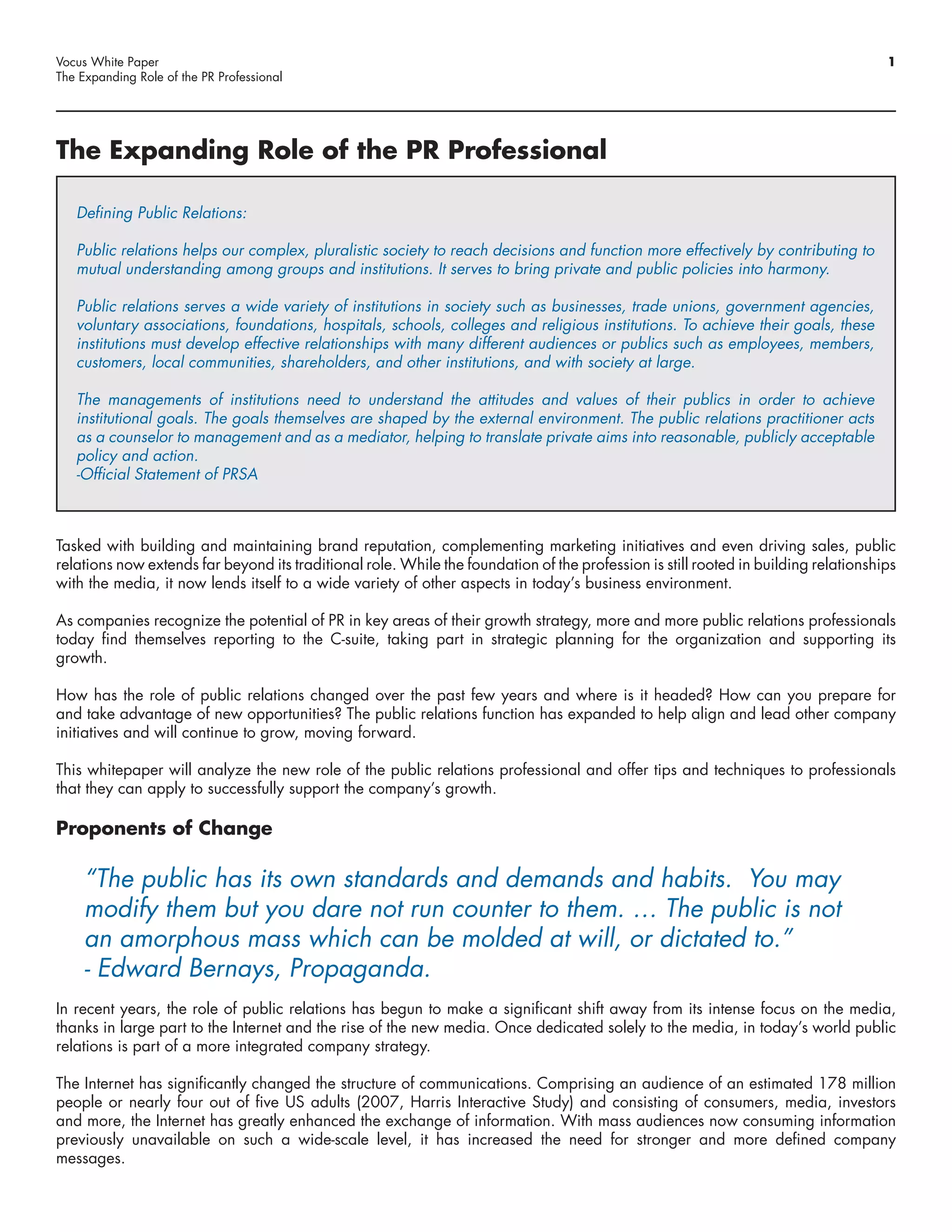 Vocus White Paper                                                                                                                    1
The Expanding Role of the PR Professional




The Expanding Role of the PR Professional

   Defining Public Relations:

   Public relations helps our complex, pluralistic society to reach decisions and function more effectively by contributing to
   mutual understanding among groups and institutions. It serves to bring private and public policies into harmony.

   Public relations serves a wide variety of institutions in society such as businesses, trade unions, government agencies,
   voluntary associations, foundations, hospitals, schools, colleges and religious institutions. To achieve their goals, these
   institutions must develop effective relationships with many different audiences or publics such as employees, members,
   customers, local communities, shareholders, and other institutions, and with society at large.

   The managements of institutions need to understand the attitudes and values of their publics in order to achieve
   institutional goals. The goals themselves are shaped by the external environment. The public relations practitioner acts
   as a counselor to management and as a mediator, helping to translate private aims into reasonable, publicly acceptable
   policy and action.
   -Official Statement of PRSA



Tasked with building and maintaining brand reputation, complementing marketing initiatives and even driving sales, public
relations now extends far beyond its traditional role. While the foundation of the profession is still rooted in building relationships
with the media, it now lends itself to a wide variety of other aspects in today’s business environment.

As companies recognize the potential of PR in key areas of their growth strategy, more and more public relations professionals
today find themselves reporting to the C-suite, taking part in strategic planning for the organization and supporting its
growth.

How has the role of public relations changed over the past few years and where is it headed? How can you prepare for
and take advantage of new opportunities? The public relations function has expanded to help align and lead other company
initiatives and will continue to grow, moving forward.

This whitepaper will analyze the new role of the public relations professional and offer tips and techniques to professionals
that they can apply to successfully support the company’s growth.

Proponents of Change

     “The public has its own standards and demands and habits. You may
     modify them but you dare not run counter to them. … The public is not
     an amorphous mass which can be molded at will, or dictated to.”
     - Edward Bernays, Propaganda.
In recent years, the role of public relations has begun to make a significant shift away from its intense focus on the media,
thanks in large part to the Internet and the rise of the new media. Once dedicated solely to the media, in today’s world public
relations is part of a more integrated company strategy.

The Internet has significantly changed the structure of communications. Comprising an audience of an estimated 178 million
people or nearly four out of five US adults (2007, Harris Interactive Study) and consisting of consumers, media, investors
and more, the Internet has greatly enhanced the exchange of information. With mass audiences now consuming information
previously unavailable on such a wide-scale level, it has increased the need for stronger and more defined company
messages.
 