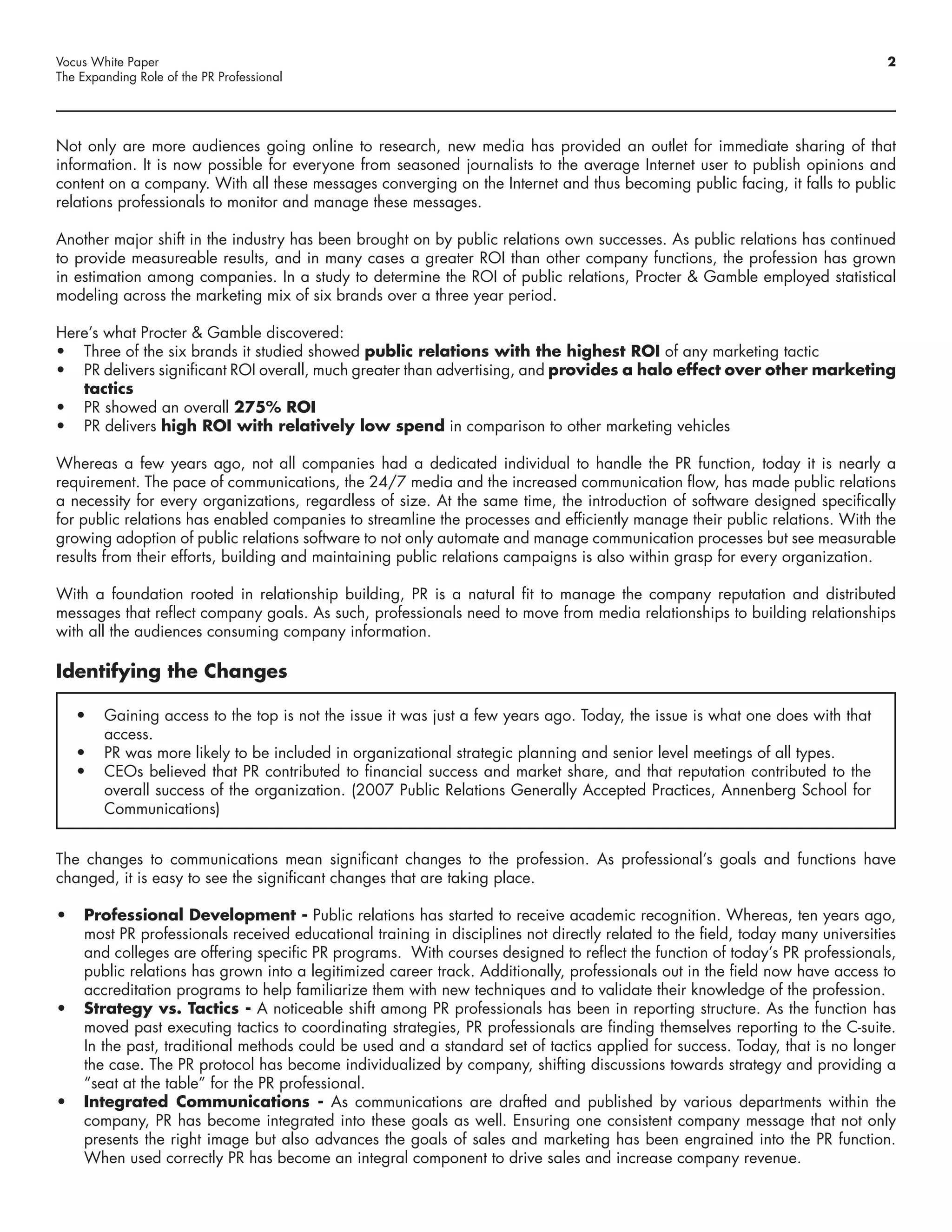 Vocus White Paper                                                                                                             2
The Expanding Role of the PR Professional




Not only are more audiences going online to research, new media has provided an outlet for immediate sharing of that
information. It is now possible for everyone from seasoned journalists to the average Internet user to publish opinions and
content on a company. With all these messages converging on the Internet and thus becoming public facing, it falls to public
relations professionals to monitor and manage these messages.

Another major shift in the industry has been brought on by public relations own successes. As public relations has continued
to provide measureable results, and in many cases a greater ROI than other company functions, the profession has grown
in estimation among companies. In a study to determine the ROI of public relations, Procter & Gamble employed statistical
modeling across the marketing mix of six brands over a three year period.

Here’s what Procter & Gamble discovered:
•	 Three of the six brands it studied showed public relations with the highest ROI of any marketing tactic
•	 PR delivers significant ROI overall, much greater than advertising, and provides a halo effect over other marketing
   tactics
•	 PR showed an overall 275% ROI
•	 PR delivers high ROI with relatively low spend in comparison to other marketing vehicles

Whereas a few years ago, not all companies had a dedicated individual to handle the PR function, today it is nearly a
requirement. The pace of communications, the 24/7 media and the increased communication flow, has made public relations
a necessity for every organizations, regardless of size. At the same time, the introduction of software designed specifically
for public relations has enabled companies to streamline the processes and efficiently manage their public relations. With the
growing adoption of public relations software to not only automate and manage communication processes but see measurable
results from their efforts, building and maintaining public relations campaigns is also within grasp for every organization.

With a foundation rooted in relationship building, PR is a natural fit to manage the company reputation and distributed
messages that reflect company goals. As such, professionals need to move from media relationships to building relationships
with all the audiences consuming company information.

Identifying the Changes

   •	 Gaining access to the top is not the issue it was just a few years ago. Today, the issue is what one does with that
      access.
   •	 PR was more likely to be included in organizational strategic planning and senior level meetings of all types.
   •	 CEOs believed that PR contributed to financial success and market share, and that reputation contributed to the
      overall success of the organization. (2007 Public Relations Generally Accepted Practices, Annenberg School for
      Communications)


The changes to communications mean significant changes to the profession. As professional’s goals and functions have
changed, it is easy to see the significant changes that are taking place.

•	 Professional Development - Public relations has started to receive academic recognition. Whereas, ten years ago,
   most PR professionals received educational training in disciplines not directly related to the field, today many universities
   and colleges are offering specific PR programs. With courses designed to reflect the function of today’s PR professionals,
   public relations has grown into a legitimized career track. Additionally, professionals out in the field now have access to
   accreditation programs to help familiarize them with new techniques and to validate their knowledge of the profession.
•	 Strategy vs. Tactics - A noticeable shift among PR professionals has been in reporting structure. As the function has
   moved past executing tactics to coordinating strategies, PR professionals are finding themselves reporting to the C-suite.
   In the past, traditional methods could be used and a standard set of tactics applied for success. Today, that is no longer
   the case. The PR protocol has become individualized by company, shifting discussions towards strategy and providing a
   “seat at the table” for the PR professional.
•	 Integrated Communications - As communications are drafted and published by various departments within the
   company, PR has become integrated into these goals as well. Ensuring one consistent company message that not only
   presents the right image but also advances the goals of sales and marketing has been engrained into the PR function.
   When used correctly PR has become an integral component to drive sales and increase company revenue.
 