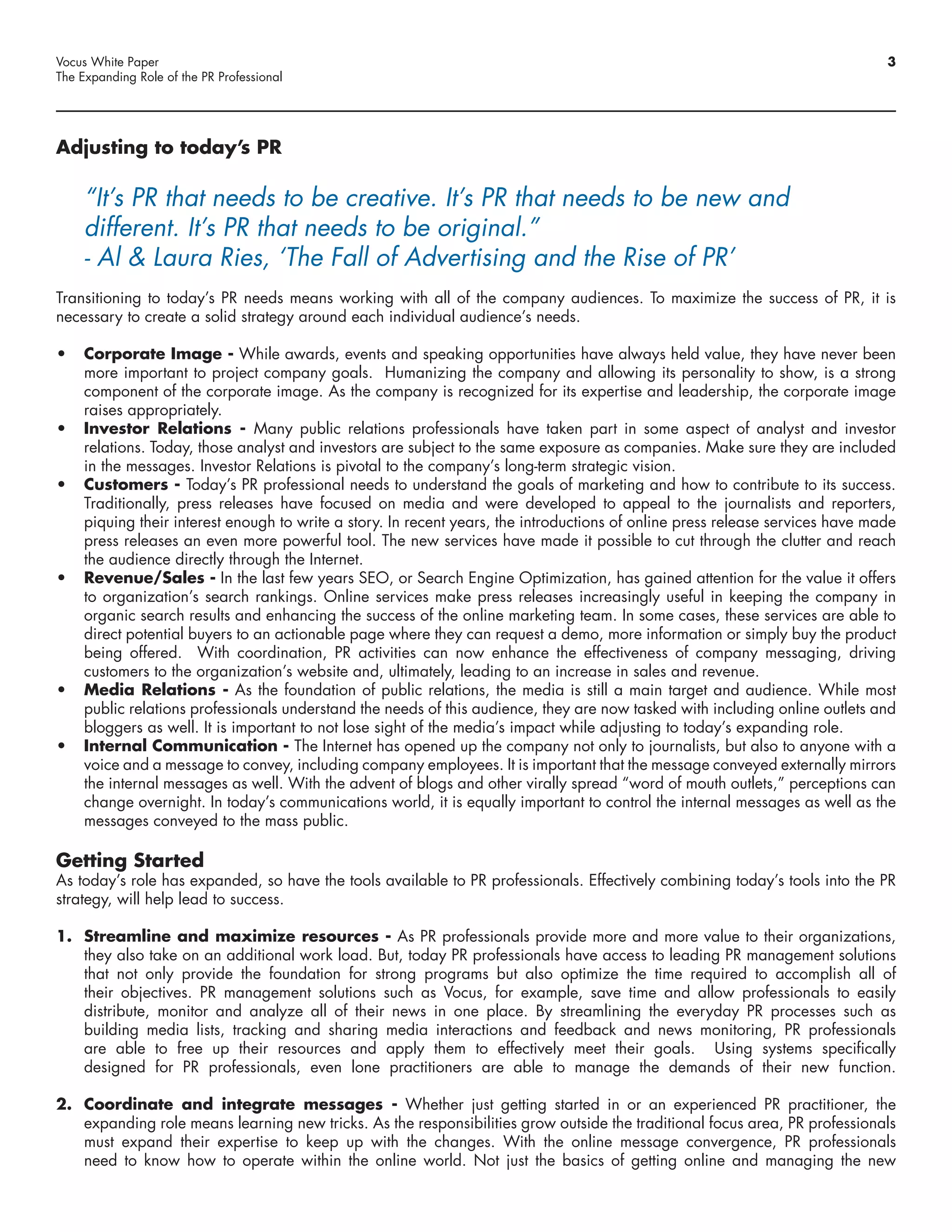 Vocus White Paper                                                                                                             3
The Expanding Role of the PR Professional




Adjusting to today’s PR

     “It’s PR that needs to be creative. It’s PR that needs to be new and
     different. It’s PR that needs to be original.”
     - Al & Laura Ries, ‘The Fall of Advertising and the Rise of PR’
Transitioning to today’s PR needs means working with all of the company audiences. To maximize the success of PR, it is
necessary to create a solid strategy around each individual audience’s needs.

•	 Corporate Image - While awards, events and speaking opportunities have always held value, they have never been
   more important to project company goals. Humanizing the company and allowing its personality to show, is a strong
   component of the corporate image. As the company is recognized for its expertise and leadership, the corporate image
   raises appropriately.
•	 Investor Relations - Many public relations professionals have taken part in some aspect of analyst and investor
   relations. Today, those analyst and investors are subject to the same exposure as companies. Make sure they are included
   in the messages. Investor Relations is pivotal to the company’s long-term strategic vision.
•	 Customers - Today’s PR professional needs to understand the goals of marketing and how to contribute to its success.
   Traditionally, press releases have focused on media and were developed to appeal to the journalists and reporters,
   piquing their interest enough to write a story. In recent years, the introductions of online press release services have made
   press releases an even more powerful tool. The new services have made it possible to cut through the clutter and reach
   the audience directly through the Internet.
•	 Revenue/Sales - In the last few years SEO, or Search Engine Optimization, has gained attention for the value it offers
   to organization’s search rankings. Online services make press releases increasingly useful in keeping the company in
   organic search results and enhancing the success of the online marketing team. In some cases, these services are able to
   direct potential buyers to an actionable page where they can request a demo, more information or simply buy the product
   being offered. With coordination, PR activities can now enhance the effectiveness of company messaging, driving
   customers to the organization’s website and, ultimately, leading to an increase in sales and revenue.
•	 Media Relations - As the foundation of public relations, the media is still a main target and audience. While most
   public relations professionals understand the needs of this audience, they are now tasked with including online outlets and
   bloggers as well. It is important to not lose sight of the media’s impact while adjusting to today’s expanding role.
•	 Internal Communication - The Internet has opened up the company not only to journalists, but also to anyone with a
   voice and a message to convey, including company employees. It is important that the message conveyed externally mirrors
   the internal messages as well. With the advent of blogs and other virally spread “word of mouth outlets,” perceptions can
   change overnight. In today’s communications world, it is equally important to control the internal messages as well as the
   messages conveyed to the mass public.

Getting Started
As today’s role has expanded, so have the tools available to PR professionals. Effectively combining today’s tools into the PR
strategy, will help lead to success.

1. Streamline and maximize resources - As PR professionals provide more and more value to their organizations,
   they also take on an additional work load. But, today PR professionals have access to leading PR management solutions
   that not only provide the foundation for strong programs but also optimize the time required to accomplish all of
   their objectives. PR management solutions such as Vocus, for example, save time and allow professionals to easily
   distribute, monitor and analyze all of their news in one place. By streamlining the everyday PR processes such as
   building media lists, tracking and sharing media interactions and feedback and news monitoring, PR professionals
   are able to free up their resources and apply them to effectively meet their goals. Using systems specifically
   designed for PR professionals, even lone practitioners are able to manage the demands of their new function.

2. Coordinate and integrate messages - Whether just getting started in or an experienced PR practitioner, the
   expanding role means learning new tricks. As the responsibilities grow outside the traditional focus area, PR professionals
   must expand their expertise to keep up with the changes. With the online message convergence, PR professionals
   need to know how to operate within the online world. Not just the basics of getting online and managing the new
 
