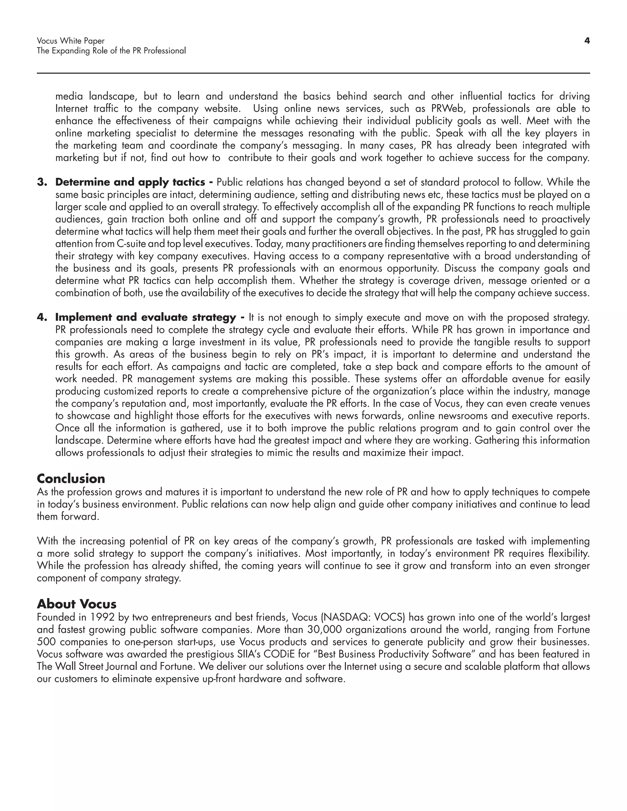 Vocus White Paper                                                                                                                4
The Expanding Role of the PR Professional




     media landscape, but to learn and understand the basics behind search and other influential tactics for driving
     Internet traffic to the company website. Using online news services, such as PRWeb, professionals are able to
     enhance the effectiveness of their campaigns while achieving their individual publicity goals as well. Meet with the
     online marketing specialist to determine the messages resonating with the public. Speak with all the key players in
     the marketing team and coordinate the company’s messaging. In many cases, PR has already been integrated with
     marketing but if not, find out how to contribute to their goals and work together to achieve success for the company.

3. Determine and apply tactics - Public relations has changed beyond a set of standard protocol to follow. While the
   same basic principles are intact, determining audience, setting and distributing news etc, these tactics must be played on a
   larger scale and applied to an overall strategy. To effectively accomplish all of the expanding PR functions to reach multiple
   audiences, gain traction both online and off and support the company’s growth, PR professionals need to proactively
   determine what tactics will help them meet their goals and further the overall objectives. In the past, PR has struggled to gain
   attention from C-suite and top level executives. Today, many practitioners are finding themselves reporting to and determining
   their strategy with key company executives. Having access to a company representative with a broad understanding of
   the business and its goals, presents PR professionals with an enormous opportunity. Discuss the company goals and
   determine what PR tactics can help accomplish them. Whether the strategy is coverage driven, message oriented or a
   combination of both, use the availability of the executives to decide the strategy that will help the company achieve success.

4. Implement and evaluate strategy - It is not enough to simply execute and move on with the proposed strategy.
   PR professionals need to complete the strategy cycle and evaluate their efforts. While PR has grown in importance and
   companies are making a large investment in its value, PR professionals need to provide the tangible results to support
   this growth. As areas of the business begin to rely on PR’s impact, it is important to determine and understand the
   results for each effort. As campaigns and tactic are completed, take a step back and compare efforts to the amount of
   work needed. PR management systems are making this possible. These systems offer an affordable avenue for easily
   producing customized reports to create a comprehensive picture of the organization’s place within the industry, manage
   the company’s reputation and, most importantly, evaluate the PR efforts. In the case of Vocus, they can even create venues
   to showcase and highlight those efforts for the executives with news forwards, online newsrooms and executive reports.
   Once all the information is gathered, use it to both improve the public relations program and to gain control over the
   landscape. Determine where efforts have had the greatest impact and where they are working. Gathering this information
   allows professionals to adjust their strategies to mimic the results and maximize their impact.

Conclusion
As the profession grows and matures it is important to understand the new role of PR and how to apply techniques to compete
in today’s business environment. Public relations can now help align and guide other company initiatives and continue to lead
them forward.

With the increasing potential of PR on key areas of the company’s growth, PR professionals are tasked with implementing
a more solid strategy to support the company’s initiatives. Most importantly, in today’s environment PR requires flexibility.
While the profession has already shifted, the coming years will continue to see it grow and transform into an even stronger
component of company strategy.

About Vocus
Founded in 1992 by two entrepreneurs and best friends, Vocus (NASDAQ: VOCS) has grown into one of the world’s largest
and fastest growing public software companies. More than 30,000 organizations around the world, ranging from Fortune
500 companies to one-person start-ups, use Vocus products and services to generate publicity and grow their businesses.
Vocus software was awarded the prestigious SIIA’s CODiE for “Best Business Productivity Software” and has been featured in
The Wall Street Journal and Fortune. We deliver our solutions over the Internet using a secure and scalable platform that allows
our customers to eliminate expensive up-front hardware and software.
 
