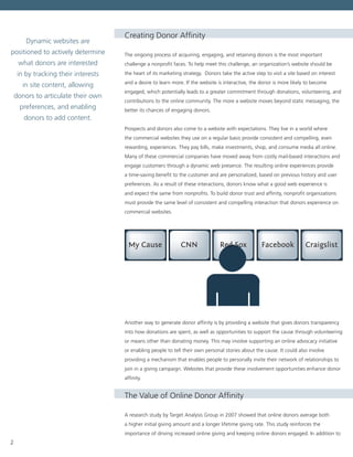 2
Creating Donor Affinity
The ongoing process of acquiring, engaging, and retaining donors is the most important
challenge a nonprofit faces. To help meet this challenge, an organization’s website should be
the heart of its marketing strategy. Donors take the active step to visit a site based on interest
and a desire to learn more. If the website is interactive, the donor is more likely to become
engaged, which potentially leads to a greater commitment through donations, volunteering, and
contributions to the online community. The more a website moves beyond static messaging, the
better its chances of engaging donors.
Prospects and donors also come to a website with expectations. They live in a world where
the commercial websites they use on a regular basis provide consistent and compelling, even
rewarding, experiences. They pay bills, make investments, shop, and consume media all online.
Many of these commercial companies have moved away from costly mail-based interactions and
engage customers through a dynamic web presence. The resulting online experiences provide
a time-saving benefit to the customer and are personalized, based on previous history and user
preferences. As a result of these interactions, donors know what a good web experience is
and expect the same from nonprofits. To build donor trust and affinity, nonprofit organizations
must provide the same level of consistent and compelling interaction that donors experience on
commercial websites.
CraigslistFacebookRed SoxCNNMy Cause
Another way to generate donor affinity is by providing a website that gives donors transparency
into how donations are spent, as well as opportunities to support the cause through volunteering
or means other than donating money. This may involve supporting an online advocacy initiative
or enabling people to tell their own personal stories about the cause. It could also involve
providing a mechanism that enables people to personally invite their network of relationships to
join in a giving campaign. Websites that provide these involvement opportunities enhance donor
affinity.
The Value of Online Donor Affinity
A research study by Target Analysis Group in 2007 showed that online donors average both
a higher initial giving amount and a longer lifetime giving rate. This study reinforces the
importance of driving increased online giving and keeping online donors engaged. In addition to
Dynamic websites are
positioned to actively determine
what donors are interested
in by tracking their interests
in site content, allowing
donors to articulate their own
preferences, and enabling
donors to add content.
 