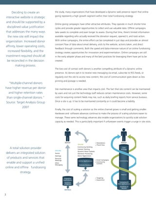 3
the study, many organizations that have developed a dynamic web presence report that online
giving represents a high growth segment within their total fundraising strategy.
Online giving campaigns have other attractive attributes. They operate in much shorter time
cycles and provide greater opportunities to collect and use valuable data. Offline campaigns
take weeks to complete and even longer to assess. During that time, there’s limited information
available regarding who actually received the donation request, opened it, and took action.
With online campaigns, the entire effort can be completed in just days and provides an almost
constant flow of data about email delivery, visits to the website, actions taken, and direct
feedback through comments. Both the speed and data-intensive nature of an online fundraising
strategy creates opportunities for innovation and experimentation. Online campaigns are still
in the early adopter phase and many of the best practices for leveraging them have yet to be
created.
The low cost of contact with donors is another compelling attribute of a dynamic online
presence. As donors opt-in to receive new messaging via email, subscribe to RSS feeds, or
regularly visit the site to access new content, the cost of communication goes down as less
printing and postage is needed.
Site maintenance is another area that impacts cost. The fact that site content can be maintained
by users and not just the technology staff reduces certain maintenance costs. However, some
costs for acquiring content feeds may rise, such as daily briefing reports from service bureaus.
Once a site is up, it has to be maintained constantly or it could become a liability.
Finally, the cost of scaling a solution as the online channel grows is small and getting smaller.
Hardware and software advances continue to make the process of scaling solutions easier to
manage. These same technology advances also enable organizations to quickly scale solution
capacity as needed. This is particularly important if unforeseen events trigger a surge in site visits.
Events
Mailings
Personal
Meetings
Other
Messaging
OFFLINE
ONLINE
METRICS
METRICS
Community Building
Interest Tracking
Dynamic News Updates
Donation Processing
Donor Registration
Donor
Online Applications
Website Database
Enterprise
Applications
Database
of Record
Donor
Core
Strategy
Community
Metrics
• Newsletters
• Thank Yous
• Email Campaigns
• Community
Content
• Targeting
• Acquisition
• News
• Donation
Processing
• Mailing Campigns
• Events
• Donor Registration
• Interest Tracking
• Donor Public Proﬁle
Core
Strategy
Enterprise &
Web Applications
Database of
Record
Deciding to create an
interactive website is strategic
and should be supported by a
disciplined value justification
that addresses the many ways
the new site will impact the
organization. Increased donor
affinity, lower operating costs,
increased flexibility, and the
investment required should all
be reconciled in the decision
making process.
“Multiple-channel donors
have higher revenue per donor
and higher retention rates
than single-channel donors.”
Source: Target Analysis Group
2007
A total solution provider
delivers an integrated solution
of products and services that
enable and support a unified
online and offline fundraising
strategy.
 