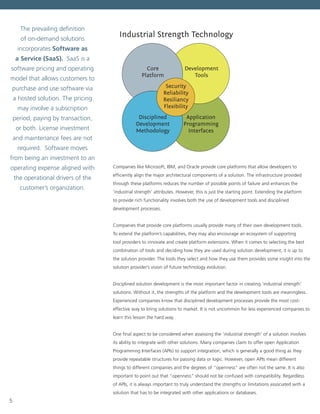 5
Industrial Strength Technology
Development
Tools
Core
Platform
Security
Reliability
Resiliancy
Flexibility
Disciplined
Development
Methodology
Application
Programming
Interfaces
Companies like Microsoft, IBM, and Oracle provide core platforms that allow developers to
efficiently align the major architectural components of a solution. The infrastructure provided
through these platforms reduces the number of possible points of failure and enhances the
‘industrial strength’ attributes. However, this is just the starting point. Extending the platform
to provide rich functionality involves both the use of development tools and disciplined
development processes.
Companies that provide core platforms usually provide many of their own development tools.
To extend the platform’s capabilities, they may also encourage an ecosystem of supporting
tool providers to innovate and create platform extensions. When it comes to selecting the best
combination of tools and deciding how they are used during solution development, it is up to
the solution provider. The tools they select and how they use them provides some insight into the
solution provider’s vision of future technology evolution.
Disciplined solution development is the most important factor in creating ‘industrial strength’
solutions. Without it, the strengths of the platform and the development tools are meaningless.
Experienced companies know that disciplined development processes provide the most cost-
effective way to bring solutions to market. It is not uncommon for less experienced companies to
learn this lesson the hard way.
One final aspect to be considered when assessing the ‘industrial strength’ of a solution involves
its ability to integrate with other solutions. Many companies claim to offer open Application
Programming Interfaces (APIs) to support integration, which is generally a good thing as they
provide repeatable structures for passing data or logic. However, open APIs mean different
things to different companies and the degrees of “openness” are often not the same. It is also
important to point out that “openness” should not be confused with compatibility. Regardless
of APIs, it is always important to truly understand the strengths or limitations associated with a
solution that has to be integrated with other applications or databases.
The prevailing definition
of on-demand solutions
incorporates Software as
a Service (SaaS). SaaS is a
software pricing and operating
model that allows customers to
purchase and use software via
a hosted solution. The pricing
may involve a subscription
period, paying by transaction,
or both. License investment
and maintenance fees are not
required. Software moves
from being an investment to an
operating expense aligned with
the operational drivers of the
customer’s organization.
 
