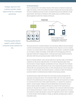 6
On-Demand Solutions
There is a growing trend in the software industry to offer solutions on-demand or based upon
usage. The concept is similar to how telecommunication companies sell voice and data services.
The trend is enabled by economies of scale in centralized hosting and the proliferation of high
speed networks. Most buyers of software are either already using or considering using on-
demand applications within their enterprise architectures.
Customer A
Data
Customer B
Data
Servers ~ Infrastructure
Applications
• Online Strategy & Programs
• Limited customer requirements for
technology skill or infrastructure
Smart Client
PC Mobile Device
Web ClientUsage
Meter
Internet
$
Customer C
Data
The pricing structure for on-demand software is the most obvious difference that exists between
it and the conventional practice of purchasing software licenses. Paying for use versus investing
in licenses is an economic decision that is usually based on several factors, including the intended
use, the impact on related technologies, and the depth of the technology group within the
organization tasked with managing solutions. A thorough value analysis should scrutinize the
alternatives rather than just assuming one option is better than the other.  
Because on-demand software is both a pricing model and an operating model, not all software
companies can offer pricing model alternatives. The on-demand operating model involves
how the solution is hosted, integrated, and delivered to end users. Along with the on-demand
operating model come very real economies of scale. Some companies that provide on-demand
software offer only use-based pricing. Others can offer use-based pricing or licenses along with
the option to host the solution. By hosting the solution, a company can deliver the operating
economies inherent in on-demand business models to license buying customers.
On-demand business models shift financial risk to the solution provider and away from the
organization purchasing the solution. The on-demand model is also much more investment-
intensive for the provider because revenue recognition is extended over the period of use instead
of a one-time license fee. Due to these model characteristics, it is important for customers to
research a solution provider’s stability and financial viability before purchasing their services.
Should a solution provider have financial difficulty, the customers of the solution bear the
operating risk. Recovery from problems is much different in the on-demand model where licenses
are not owned and the solution is hosted in the cloud. The customer’s operating risk of losing a
vital component of day-to-day operations could put the organization and the mission in jeopardy.
If a solution provider’s financial viability is in doubt, put operating contingency plans in place or
find another vendor.  
Strategic alignment with
a solution provider creates
opportunities for a synergistic
partnership.
Providing quality solution
support is where software
companies build customers for
life.
 
