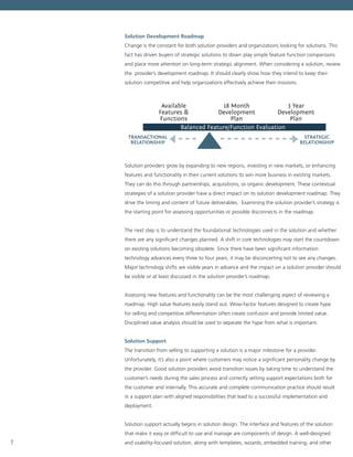 7
Solution Development Roadmap
Change is the constant for both solution providers and organizations looking for solutions. This
fact has driven buyers of strategic solutions to down play simple feature function comparisons
and place more attention on long-term strategic alignment. When considering a solution, review
the provider’s development roadmap. It should clearly show how they intend to keep their
solution competitive and help organizations effectively achieve their missions.
Available
Features &
Functions
Balanced Feature/Function Evaluation
18 Month
Development
Plan
TRANSACTIONAL
RELATIONSHIP
STRATEGIC
RELATIONSHIP
3 Year
Development
Plan
Solution providers grow by expanding to new regions, investing in new markets, or enhancing
features and functionality in their current solutions to win more business in existing markets.
They can do this through partnerships, acquisitions, or organic development. These contextual
strategies of a solution provider have a direct impact on its solution development roadmap. They
drive the timing and content of future deliverables.  Examining the solution provider’s strategy is
the starting point for assessing opportunities or possible disconnects in the roadmap.
The next step is to understand the foundational technologies used in the solution and whether
there are any significant changes planned. A shift in core technologies may start the countdown
on existing solutions becoming obsolete. Since there have been significant information
technology advances every three to four years, it may be disconcerting not to see any changes.
Major technology shifts are visible years in advance and the impact on a solution provider should
be visible or at least discussed in the solution provider’s roadmap.
Assessing new features and functionality can be the most challenging aspect of reviewing a
roadmap. High value features easily stand out. Wow-factor features designed to create hype
for selling and competitive differentiation often create confusion and provide limited value.
Disciplined value analysis should be used to separate the hype from what is important.
Solution Support
The transition from selling to supporting a solution is a major milestone for a provider.
Unfortunately, it’s also a point where customers may notice a significant personality change by
the provider. Good solution providers avoid transition issues by taking time to understand the
customer’s needs during the sales process and correctly setting support expectations both for
the customer and internally. This accurate and complete communication practice should result
in a support plan with aligned responsibilities that lead to a successful implementation and
deployment.
Solution support actually begins in solution design. The interface and features of the solution
that make it easy or difficult to use and manage are components of design. A well-designed
and usability-focused solution, along with templates, wizards, embedded training, and other
 