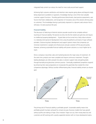 8
integrated help content can reduce the need for more costly second level support.
Achieving high customer satisfaction and retention rates requires going above and beyond simply
being responsive to problems or questions. Knowledge sharing is one of the most valuable
customer support functions.  Providing performance benchmarks, best practice assessments, user
forums that foster collaboration, and recognition of innovative uses of the solution all bring value
to customers. This knowledge sharing is particularly important in a dynamic web solution that is
still early in its best practices life-cycle.
Financial Viability
The discussion of selecting an Internet solution provider would not be complete without
touching on financial viability. The barriers to entry into the the market are quite low and require
no intellectual property development. A good idea can be turned into a fairly robust solution
in a relatively short period of development time using the platforms and tools of major software
providers. Outsourcing basic development and support systems means that companies can
minimize investments in people and infrastructure and get a solution off the ground quickly.
However, achieving sustainable financial viability with proven solutions is a much higher bar to
reach.
Once a company is launched, sales and marketing become the major areas of investment. At
the same time, products are never complete and require continuous investment. Thought-
leading developers are often pressed into sales or solution support roles and getting deals
through low-ball pricing becomes common practice.  Eventually, established competitors respond
by enhancing their value propositions to incorporate the good idea that created the initial
competitive advantage. Without another differentiating idea, financial viability remains an elusive
goal.
Time
Investors’
Hope
Break Even?
Revenue
Cost
Time
Financial
Viability
Proﬁt
Revenue
Cost
The primary test of financial viability is profitable growth. Sustainable viability means that
profitable growth has been achieved for at least one year. Business models that have growth
without profits are trading on hope. Once investors’ hope runs out, their money does too and
customers are left working with a poorly supported solution with no future development plans.
 