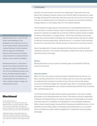 9
Conclusion
Nonprofits’ next step forward on the Internet has already begun. Organizations that move
beyond static messaging to provide a dynamic and interactive website are giving donors a place
to engage and expand their relationship. These donors give more the first time and tend to give
more over an extended period of time. Nonprofits that integrate online and offline fundraising
strategies experience an even greater value from their interactive websites.
The technologies that support dynamic web destinations are well established and becoming
more mainstream in nonprofit industries. Solutions that provide the same quality dynamic web
presence for nonprofits are available and up to the task. Selecting a solution provider to develop
an effective online presence is a strategic decision.  The fist step is identifying a total solution
provider with ‘industrial strength’ technology and a full range of products and services to deliver
an effective fundraising strategy. When making the decision, it is important to fully understand
the value that on-demand solution offerings provide as an alternative to conventional solutions.
Donors have expectations of quality web experiences that have been set and driven by the
competitive environment in the commercial marketplace. Nonprofits that meet or exceed donor
expectations will earn their loyalty.
Sponsor:
Blackbaud Interactive is proud to sponsor this advisory paper on the Nonprofits’ Next Step
Forward on the Internet.
About the Authors:
Allison Van Diest, senior product marketing manager for Blackbaud’s Internet Solutions, has
been a marketing professional for more than a decade. Over the course of her career, Allison
has collaborated with hundreds of nonprofits and those who serve them to help develop
sound Internet marketing strategies with measurable impact. Allison is a frequently published
contributor to industry publications such as Advancing Philanthropy, NonProfit Times, Fundraising
Well, and Philanthropy Journal.
Jim Uchneat has twenty-five years experience advising organizations on the value of strategic
technologies. He has worked extensively with Fortune 100 companies and the US Departments
of Defense and Homeland Security. Jim has been recognized as a thought leader and innovator
in the retail industry for his leadership in the development of Internet-enabled collaboration.
While a software industry analyst, he evaluated both emerging and established solutions. Jim has
published more than twenty studies on technology trends and best practices. As a consultant,
he has conducted many solution selection engagements for organizations acquiring strategic
technologies.
© April 2008, Blackbaud, Inc.
This white paper is for informational purposes only.
Blackbaud makes no warranties, expressed or implied,
in this summary. The information contained in this
document represents the current view of Blackbaud, Inc.,
on the items discussed as of the date of this publication.
All Blackbaud product names appearing herein are
trademarks or registered trademarks of Blackbaud, Inc.
The names of actual companies and products mentioned
herein may be the trademarks of their respective owners.
About Blackbaud Interactive:
Blackbaud Interactive is a newly formed
division within Blackbaud. It was
developed to bring alignment and focus
to the multiple products and services that
comprise Blackbaud’s Internet solutions.
With this alignment the Blackbaud
Interactive division becomes the largest
solution provider for on-demand Internet
solutions to the nonprofit marketplace.  
Blackbaud Interactive is a total solution
provider with products and services that
are aligned in purpose and development
with the rest of Blackbaud’s products and
services. Blackbaud Interactive delivers
industrial strength technologies leveraging
its deep relationship with Microsoft, as
well as world class design, strategy, and
implementation services.
 