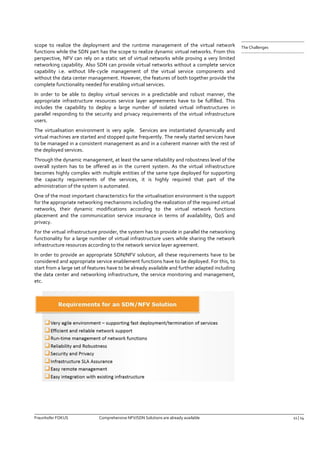 Fraunhofer FOKUS Comprehensive NFV/SDN Solutions are already available 11 | 14 
The Challenges 
scope to realize the deployment and the runtime management of the virtual network functions while the SDN part has the scope to realize dynamic virtual networks. From this perspective, NFV can rely on a static set of virtual networks while proving a very limited networking capability. Also SDN can provide virtual networks without a complete service capability i.e. without life-cycle management of the virtual service components and without the data center management. However, the features of both together provide the complete functionality needed for enabling virtual services. 
In order to be able to deploy virtual services in a predictable and robust manner, the appropriate infrastructure resources service layer agreements have to be fulfilled. This includes the capability to deploy a large number of isolated virtual infrastructures in parallel responding to the security and privacy requirements of the virtual infrastructure users. 
The virtualisation environment is very agile. Services are instantiated dynamically and virtual machines are started and stopped quite frequently. The newly started services have to be managed in a consistent management as and in a coherent manner with the rest of the deployed services. 
Through the dynamic management, at least the same reliability and robustness level of the overall system has to be offered as in the current system. As the virtual infrastructure becomes highly complex with multiple entities of the same type deployed for supporting the capacity requirements of the services, it is highly required that part of the administration of the system is automated. 
One of the most important characteristics for the virtualisation environment is the support for the appropriate networking mechanisms including the realization of the required virtual networks, their dynamic modifications according to the virtual network functions placement and the communication service insurance in terms of availability, QoS and privacy. 
For the virtual infrastructure provider, the system has to provide in parallel the networking functionality for a large number of virtual infrastructure users while sharing the network infrastructure resources according to the network service layer agreement. 
In order to provide an appropriate SDN/NFV solution, all these requirements have to be considered and appropriate service enablement functions have to be deployed. For this, to start from a large set of features have to be already available and further adapted including the data center and networking infrastructure, the service monitoring and management, etc. 
 