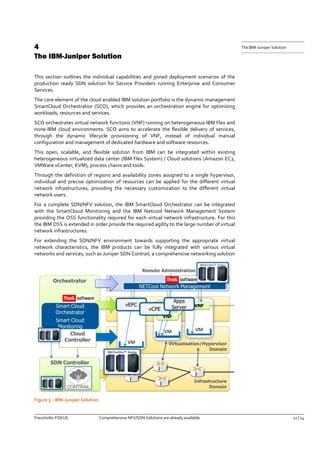 Fraunhofer FOKUS Comprehensive NFV/SDN Solutions are already available 12 | 14 
The IBM-Juniper Solution 
4 The IBM-Juniper Solution 
This section outlines the individual capabilities and joined deployment scenarios of the production ready SDN solution for Service Providers running Enterprise and Consumer Services. 
The core element of the cloud enabled IBM solution portfolio is the dynamic management SmartCloud Orchestratior (SCO), which provides an orchestration engine for optimizing workloads, resources and services. 
SCO orchestrates virtual network functions (VNF) running on heterogeneous IBM Flex and none-IBM cloud environments. SCO aims to accelerate the flexible delivery of services, through the dynamic lifecycle provisioning of VNF, instead of individual manual configuration and management of dedicated hardware and software resources. 
This open, scalable, and flexible solution from IBM can be integrated within existing heterogeneous virtualized data center (IBM Flex System) / Cloud solutions (Amazon EC2, VMWare vCenter, KVM), process chains and tools. 
Through the definition of regions and availability zones assigned to a single hypervisor, individual and precise optimization of resources can be applied for the different virtual network infrastructures, providing the necessary customization to the different virtual network users. 
For a complete SDN/NFV solution, the IBM SmartCloud Orchestrator can be integrated with the SmartCloud Monitoring and the IBM Netcool Network Management System providing the OSS functionality required for each virtual network infrastructure. For this the IBM OSS is extended in order provide the required agility to the large number of virtual network infrastructures. 
For extending the SDN/NFV environment towards supporting the appropriate virtual network characteristics, the IBM products can be fully integrated with various virtual networks and services, such as Juniper SDN Contrail, a comprehensive networking solution 
Figure 5 - IBM-Juniper Solution  
