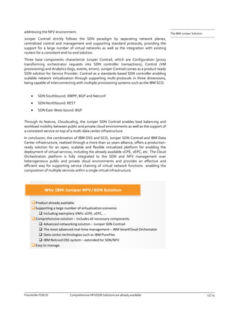 Fraunhofer FOKUS Comprehensive NFV/SDN Solutions are already available 13 | 14 
The IBM-Juniper Solution 
addressing the NFV environment. 
Juniper Contrail strictly follows the SDN paradigm by separating network planes, centralized control and management and supporting standard protocols, providing the support for a large number of virtual networks as well as the integration with existing routers for a consistent end-to-end solution. 
Three base components characterize Juniper Contrail, which are Configuration (proxy transforming orchestrator requests into SDN controller transactions), Control (VM provisioning) and Analytics (logs, events, errors). Juniper Contrail comes as a product ready SDN solution for Service Provider. Contrail as a standards-based SDN controller enabling scalable network virtualization through supporting multi-protocols in three dimensions, being capable of interconnecting with multiple provisioning systems such as the IBM SCO: 
 SDN Southbound: XMPP, BGP and Netconf 
 SDN Northbound: REST 
 SDN East-West-bound: BGP 
Through its feature, Cloudscaling, the Juniper SDN Contrail enables load balancing and workload mobility between public and private cloud environments as well as the support of a consistent service on top of a multi-data center infrastructure. 
In conclusion, the combination of IBM OSS and SCO, Juniper SDN Contrail and IBM Data Center infrastructure, realized through a more than 10 years alliance, offers a production- ready solution for an open, scalable and flexible virtualized platform for enabling the deployment of virtual services, including the already available vCPE, vEPC, etc. The Cloud Orchestration platform is fully integrated to the SDN and NFV management over heterogeneous public and private cloud environments and provides an effective and efficient way for supporting service chaining of virtual network functions enabling the composition of multiple services within a single virtual infrastructure. 
 